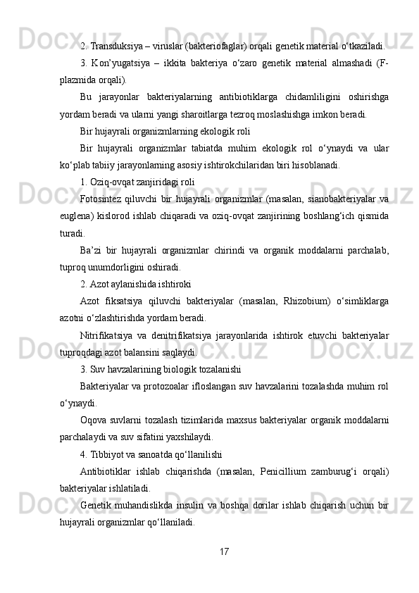 2. Transduksiya – viruslar (bakteriofaglar) orqali genetik material o‘tkaziladi.
3.   Kon’yugatsiya   –   ikkita   bakteriya   o‘zaro   genetik   material   almashadi   (F-
plazmida orqali).
Bu   jarayonlar   bakteriyalarning   antibiotiklarga   chidamliligini   oshirishga
yordam beradi va ularni yangi sharoitlarga tezroq moslashishga imkon beradi.
Bir hujayrali organizmlarning ekologik roli
Bir   hujayrali   organizmlar   tabiatda   muhim   ekologik   rol   o‘ynaydi   va   ular
ko‘plab tabiiy jarayonlarning asosiy ishtirokchilaridan biri hisoblanadi.
1. Oziq-ovqat zanjiridagi roli
Fotosintez   qiluvchi   bir   hujayrali   organizmlar   (masalan,   sianobakteriyalar   va
euglena) kislorod ishlab chiqaradi va oziq-ovqat zanjirining boshlang‘ich qismida
turadi.
Ba’zi   bir   hujayrali   organizmlar   chirindi   va   organik   moddalarni   parchalab,
tuproq unumdorligini oshiradi.
2. Azot aylanishida ishtiroki
Azot   fiksatsiya   qiluvchi   bakteriyalar   (masalan,   Rhizobium)   o‘simliklarga
azotni o‘zlashtirishda yordam beradi.
Nitrifikatsiya   va   denitrifikatsiya   jarayonlarida   ishtirok   etuvchi   bakteriyalar
tuproqdagi azot balansini saqlaydi.
3. Suv havzalarining biologik tozalanishi
Bakteriyalar va protozoalar ifloslangan suv havzalarini tozalashda muhim rol
o‘ynaydi.
Oqova  suvlarni  tozalash   tizimlarida   maxsus   bakteriyalar  organik  moddalarni
parchalaydi va suv sifatini yaxshilaydi.
4. Tibbiyot va sanoatda qo‘llanilishi
Antibiotiklar   ishlab   chiqarishda   (masalan,   Penicillium   zamburug‘i   orqali)
bakteriyalar ishlatiladi.
Genetik   muhandislikda   insulin   va   boshqa   dorilar   ishlab   chiqarish   uchun   bir
hujayrali organizmlar qo‘llaniladi.
17 