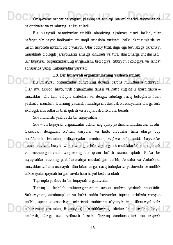Oziq-ovqat   sanoatida   yogurt,   pishloq   va   achitqi   mahsulotlarini   tayyorlashda
bakteriyalar va zamburug‘lar ishlatiladi.
Bir   hujayrali   organizmlar   tiriklik   olamining   ajralmas   qismi   bo‘lib,   ular
nafaqat   o‘z   hayot   faoliyatini   mustaqil   ravishda   yuritadi,   balki   ekotizimlarda   va
inson hayotida muhim rol o‘ynaydi. Ular oddiy tuzilishga ega bo‘lishiga qaramay,
murakkab   biologik   jarayonlarni   amalga   oshiradi   va   turli   sharoitlarga   moslashadi.
Bir hujayrali organizmlarning o‘rganilishi biologiya, tibbiyot, ekologiya va sanoat
sohalarida yangi imkoniyatlar yaratadi.
1.3. Bir hujayrali organizmlarning yashash muhiti
Bir   hujayrali   organizmlar   dunyoning   deyarli   barcha   muhitlarida   uchraydi.
Ular   suv,   tuproq,   havo,   tirik   organizmlar   tanasi   va   hatto   eng   og‘ir   sharoitlarda   –
muzliklar,   cho‘llar,   vulqon   kraterlari   va   dengiz   tubidagi   issiq   buloqlarda   ham
yashashi mumkin. Ularning yashash muhitiga moslashish xususiyatlari ularga turli
ekologik sharoitlarda tirik qolish va rivojlanish imkonini beradi.
Suv muhitida yashovchi bir hujayralilar
Suv – bir hujayrali organizmlar uchun eng qulay yashash muhitlaridan biridir.
Okeanlar,   dengizlar,   ko‘llar,   daryolar   va   hatto   hovuzlar   ham   ularga   boy
hisoblanadi.   Masalan,   infuzoriyalar,   amebalar,   evglena   kabi   sodda   hayvonlar
asosan suvda uchraydi. Ular suvning tarkibidagi organik moddalar bilan oziqlanadi
va   mikroorganizmlar   zanjirining   bir   qismi   bo‘lib   xizmat   qiladi.   Ba’zi   bir
hujayralilar   suvning   past   haroratiga   moslashgan   bo‘lib,   Arktika   va   Antarktika
muzliklarida ham uchraydi. Shu bilan birga, issiq buloqlarda yashovchi termoﬁlik
bakteriyalar qaynab turgan suvda ham hayot kechira oladi.
Tuproqda yashovchi bir hujayrali organizmlar
Tuproq   –   ko‘plab   mikroorganizmlar   uchun   muhim   yashash   muhitidir.
Bakteriyalar,   zamburug‘lar   va   ba’zi   sodda   hayvonlar   tuproq   tarkibida   mavjud
bo‘lib, tuproq unumdorligini oshirishda muhim rol o‘ynaydi. Azot fiksatsiyalovchi
bakteriyalar   (masalan,   Rizobiylar)   o‘simliklarning   ildizlari   bilan   simbioz   hayot
kechirib,   ularga   azot   yetkazib   beradi.   Tuproq   zamburug‘lari   esa   organik
18 