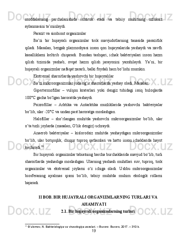 moddalarning   parchalanishida   ishtirok   etadi   va   tabiiy   muhitning   uzluksiz
aylanmasini ta’minlaydi.
Parazit va simbiont organizmlar
Ba’zi   bir   hujayrali   organizmlar   tirik   mavjudotlarning   tanasida   parazitlik
qiladi.   Masalan,   bezgak   plazmodiyasi   inson   qon   hujayralarida   yashaydi   va   xavfli
kasalliklarni   keltirib   chiqaradi.   Bundan   tashqari,   ichak   bakteriyalari   inson   hazm
qilish   tizimida   yashab,   ovqat   hazm   qilish   jarayonini   yaxshilaydi.   Ya’ni,   bir
hujayrali organizmlar nafaqat zararli, balki foydali ham bo‘lishi mumkin.
Ekstremal sharoitlarda yashovchi bir hujayralilar
Ba’zi mikroorganizmlar juda og‘ir sharoitlarda yashay oladi. Masalan:
Gipertermofillar   –   vulqon   kraterlari   yoki   dengiz   tubidagi   issiq   buloqlarda
100°C gacha bo‘lgan haroratda yashaydi.
Psixrofillar   –   Arktika   va   Antarktika   muzliklarida   yashovchi   bakteriyalar
bo‘lib, ular -20°C va undan past haroratga moslashgan.
Halofillar   –   sho‘rlangan   muhitda   yashovchi   mikroorganizmlar   bo‘lib,   ular
o‘ta tuzli joylarda (masalan, O‘lik dengiz) uchraydi.
Anaerob   bakteriyalar   –   kislorodsiz   muhitda   yashaydigan   mikroorganizmlar
bo‘lib,   ular   botqoqlik,   chuqur   tuproq   qatlamlari   va   hatto   inson   ichaklarida   hayot
kechiradi. 11
Bir hujayrali organizmlar tabiatning barcha burchaklarida mavjud bo‘lib, turli
sharoitlarda   yashashga   moslashgan.   Ularning   yashash   muhitlari   suv,   tuproq,   tirik
organizmlar   va   ekstremal   joylarni   o‘z   ichiga   oladi.   Ushbu   mikroorganizmlar
biosferaning   ajralmas   qismi   bo‘lib,   tabiiy   muhitda   muhim   ekologik   rollarni
bajaradi. 
II BOB. BIR HUJAYRALI ORGANIZMLARNING TURLARI VA
AHAMIYATI
2.1. Bir hujayrali organizmlarning turlari
11
 G‘ulomov, N. Bakteriologiya va virusologiya asoslari. – Buxoro: Buxoro, 2017. – 310 b.
19