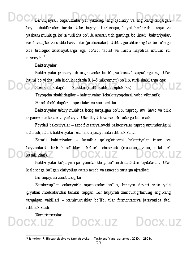 Bir   hujayrali   organizmlar   yer   yuzidagi   eng   qadimiy   va   eng   keng   tarqalgan
hayot   shakllaridan   biridir.   Ular   hujayra   tuzilishiga,   hayot   kechirish   tarziga   va
yashash muhitiga ko‘ra turlicha bo‘lib, asosan uch guruhga bo‘linadi: bakteriyalar,
zamburug‘lar va sodda hayvonlar (protozoalar). Ushbu guruhlarning har biri o‘ziga
xos   biologik   xususiyatlarga   ega   bo‘lib,   tabiat   va   inson   hayotida   muhim   rol
o‘ynaydi. 12
Bakteriyalar
Bakteriyalar   prokaryotik  organizmlar  bo‘lib,  yadrosiz  hujayralarga  ega.  Ular
hajmi bo‘yicha juda kichik (odatda 0,1–5 mikrometr) bo‘lib, turli shakllarga ega:
Sferik shakldagilar – kokklar (stafilokokk, streptokokk);
Tayoqcha shaklidagilar – bakteriyalar (ichak tayoqchasi, vabo vibrioni);
Spiral shaklidagilar – spirillalar va spiroxetalar.
Bakteriyalar  tabiiy muhitda  keng tarqalgan  bo‘lib, tuproq, suv, havo va tirik
organizmlar tanasida yashaydi. Ular foydali va zararli turlarga bo‘linadi:
Foydali bakteriyalar – azot fiksatsiyalovchi bakteriyalar tuproq unumdorligini
oshiradi, ichak bakteriyalari esa hazm jarayonida ishtirok etadi.
Zararli   bakteriyalar   –   kasallik   qo‘zg‘atuvchi   bakteriyalar   inson   va
hayvonlarda   turli   kasalliklarni   keltirib   chiqaradi   (masalan,   vabo,   o‘lat,   sil
kasalliklari).
Bakteriyalar ko‘payish jarayonida ikkiga bo‘linish usulidan foydalanadi. Ular
kislorodga bo‘lgan ehtiyojiga qarab aerob va anaerob turlarga ajratiladi.
Bir hujayrali zamburug‘lar
Zamburug‘lar   eukaryotik   organizmlar   bo‘lib,   hujayra   devori   xitin   yoki
glyukan   moddalaridan   tashkil   topgan.   Bir   hujayrali   zamburug‘larning   eng   keng
tarqalgan   vakillari   –   xamirturushlar   bo‘lib,   ular   fermentatsiya   jarayonida   faol
ishtirok etadi.
Xamirturushlar
12
 Ismoilov, R. Biotexnologiya va farmatsevtika. – Toshkent: Yangi asr avlodi, 2019. – 280 b.
20
