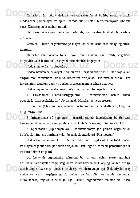 Xamirturushlar   oddiy   shaklda   hujayralardan   iborat   bo‘lib,   asosan   organik
moddalarni   parchalaydi   va   spirtli   hamda   sut   kislotali   fermentatsiyada   ishtirok
etadi. Ularning ba’zi muhim turlari:
Saccharomyces cerevisiae – non pishirish, pivo va sharob ishlab chiqarishda
qo‘llanadi.
Candida   –   inson   organizmida   yashaydi,   ba’zi   hollarda   kasallik   qo‘zg‘atishi
mumkin.
Xamirturushlar   odatda   tomchi   yoki   oval   shaklga   ega   bo‘lib,   vegetativ
ko‘payish usuli bilan (bo‘linish yoki kurtaklanish) ko‘payadi.
Sodda hayvonlar (protozoalar)
Sodda   hayvonlar   eukaryotik   bir   hujayrali   organizmlar   bo‘lib,   ular   hayvonlar
singari   faol   harakatlana   oladi   va   heterotrof   oziqlanadi.   Protozoalar   asosan   suv
havzalarida, nam tuproqda va boshqa tirik organizmlar ichida uchraydi.
Sodda hayvonlar harakat usuli bo‘yicha quyidagi turlarga bo‘linadi:
1.   Poykaklilar   (Sarcomastigophora)   –   harakatlanish   uchun   soxta
oyoqchalardan (poykaklardan) foydalanadi. Masalan, Ameba proteus.
2. Junjililar (Mastigophora) – uzun juncha yordamida harakatlanadi, Evglena
bu guruhga kiradi.
3.   Infuzoriyalar   (Ciliophora)   –   tanasida   mayda   kiprikchalar   bo‘lib,   ular
harakatlanish va ovqat hazm qilishda ishtirok etadi. Masalan, Infuzoriya tufikel.
4.   Sporezoalar   (Apicomplexa)   –   harakatlanmaydigan   parazit   organizmlar
bo‘lib, ularning eng mashhur vakili bezgak plazmodiyasi (Plasmodium).
Sodda hayvonlar suv ekotizimlarida muhim o‘rin egallaydi. Ular bakteriyalar
va mayda organik qoldiqlar bilan oziqlanadi, shuningdek, ba’zilari parazitlik qiladi
va kasalliklarni tarqatadi.
Bir   hujayrali   organizmlar   xilma-xil   bo‘lib,   ular   uchta   asosiy   guruhga
bo‘linadi: bakteriyalar, zamburug‘lar va sodda hayvonlar. Ularning har biri o‘ziga
xos   biologik   tuzilishga,   yashash   muhitiga   va   ahamiyatga   ega.   Bakteriyalar   eng
sodda   va   keng   tarqalgan   guruh   bo‘lsa,   zamburug‘lar   va   sodda   hayvonlar
murakkabroq   hujayra   tuzilishiga   ega.   Ushbu   organizmlar   tabiatda   va   inson
21