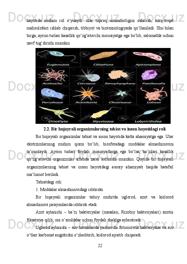 hayotida   muhim   rol   o‘ynaydi:   ular   tuproq   unumdorligini   oshirish,   oziq-ovqat
mahsulotlari ishlab chiqarish, tibbiyot va biotexnologiyada qo‘llaniladi. Shu bilan
birga, ayrim turlari kasallik qo‘zg‘atuvchi xususiyatga ega bo‘lib, salomatlik uchun
xavf tug‘dirishi mumkin.
2.2. Bir hujayrali organizmlarning tabiat va inson hayotidagi roli
Bir hujayrali organizmlar tabiat va inson hayotida katta ahamiyatga ega. Ular
ekotizimlarning   muhim   qismi   bo‘lib,   biosferadagi   moddalar   almashinuvini
ta’minlaydi.   Ayrim   turlari   foydali   xususiyatlarga   ega   bo‘lsa,   ba’zilari   kasallik
qo‘zg‘atuvchi   organizmlar   sifatida   zarar   keltirishi   mumkin.   Quyida   bir   hujayrali
organizmlarning   tabiat   va   inson   hayotidagi   asosiy   ahamiyati   haqida   batafsil
ma’lumot beriladi.
Tabiatdagi roli
1. Moddalar almashinuvidagi ishtiroki
Bir   hujayrali   organizmlar   tabiiy   muhitda   uglerod,   azot   va   kislorod
almashinuvi jarayonlarida ishtirok etadi:
Azot   aylanishi   –   ba’zi   bakteriyalar   (masalan,   Rizobiy   bakteriyalari)   azotni
fiksatsiya qilib, uni o‘simliklar uchun foydali shaklga aylantiradi.
Uglerod aylanishi – suv havzalarida yashovchi fotosintetik bakteriyalar va suv
o‘tlari karbonat angidridni o‘zlashtirib, kislorod ajratib chiqaradi.
22