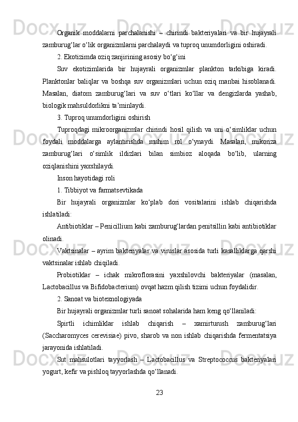 Organik   moddalarni   parchalanishi   –   chirindi   bakteriyalari   va   bir   hujayrali
zamburug‘lar o‘lik organizmlarni parchalaydi va tuproq unumdorligini oshiradi.
2. Ekotizimda oziq zanjirining asosiy bo‘g‘ini
Suv   ekotizimlarida   bir   hujayrali   organizmlar   plankton   tarkibiga   kiradi.
Planktonlar   baliqlar   va   boshqa   suv   organizmlari   uchun   oziq   manbai   hisoblanadi.
Masalan,   diatom   zamburug‘lari   va   suv   o‘tlari   ko‘llar   va   dengizlarda   yashab,
biologik mahsuldorlikni ta’minlaydi.
3. Tuproq unumdorligini oshirish
Tuproqdagi   mikroorganizmlar   chirindi   hosil   qilish   va   uni   o‘simliklar   uchun
foydali   moddalarga   aylantirishda   muhim   rol   o‘ynaydi.   Masalan,   mikoriza
zamburug‘lari   o‘simlik   ildizlari   bilan   simbioz   aloqada   bo‘lib,   ularning
oziqlanishini yaxshilaydi.
Inson hayotidagi roli
1. Tibbiyot va farmatsevtikada
Bir   hujayrali   organizmlar   ko‘plab   dori   vositalarini   ishlab   chiqarishda
ishlatiladi:
Antibiotiklar – Penicillium kabi zamburug‘lardan penitsillin kabi antibiotiklar
olinadi.
Vaktsinalar – ayrim bakteriyalar va viruslar asosida turli kasalliklarga qarshi
vaktsinalar ishlab chiqiladi.
Probiotiklar   –   ichak   mikroflorasini   yaxshilovchi   bakteriyalar   (masalan,
Lactobacillus va Bifidobacterium) ovqat hazm qilish tizimi uchun foydalidir.
2. Sanoat va biotexnologiyada
Bir hujayrali organizmlar turli sanoat sohalarida ham keng qo‘llaniladi:
Spirtli   ichimliklar   ishlab   chiqarish   –   xamirturush   zamburug‘lari
(Saccharomyces   cerevisiae)   pivo,   sharob   va   non   ishlab   chiqarishda   fermentatsiya
jarayonida ishlatiladi.
Sut   mahsulotlari   tayyorlash   –   Lactobacillus   va   Streptococcus   bakteriyalari
yogurt, kefir va pishloq tayyorlashda qo‘llanadi.
23