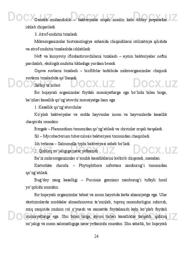 Genetik   muhandislik   –   bakteriyalar   orqali   insulin   kabi   tibbiy   preparatlar
ishlab chiqariladi.
3. Atrof-muhitni tozalash
Mikroorganizmlar   biotexnologiya   sohasida   chiqindilarni   utilizatsiya   qilishda
va atrof-muhitni tozalashda ishlatiladi:
Neft   va   kimyoviy   ifloslantiruvchilarni   tozalash   –   ayrim   bakteriyalar   neftni
parchalab, ekologik muhitni tiklashga yordam beradi.
Oqova   suvlarni   tozalash   –   biofiltrlar   tarkibida   mikroorganizmlar   chiqindi
suvlarni tozalashda qo‘llanadi.
Salbiy ta’sirlari
Bir   hujayrali   organizmlar   foydali   xususiyatlarga   ega   bo‘lishi   bilan   birga,
ba’zilari kasallik qo‘zg‘atuvchi xususiyatga ham ega.
1. Kasallik qo‘zg‘atuvchilar
Ko‘plab   bakteriyalar   va   sodda   hayvonlar   inson   va   hayvonlarda   kasallik
chaqirishi mumkin:
Bezgak – Plasmodium tomonidan qo‘zg‘atiladi va chivinlar orqali tarqaladi.
Sil – Mycobacterium tuberculosis bakteriyasi tomonidan chaqiriladi.
Ich terlama – Salmonella typhi bakteriyasi sabab bo‘ladi.
2. Qishloq xo‘jaligiga zarar yetkazish
Ba’zi mikroorganizmlar o‘simlik kasalliklarini keltirib chiqaradi, masalan:
Kartoshka   chirishi   –   Phytophthora   infestans   zamburug‘i   tomonidan
qo‘zg‘atiladi.
Bug‘doy   zang   kasalligi   –   Puccinia   graminis   zamburug‘i   tufayli   hosil
yo‘qolishi mumkin.
Bir hujayrali organizmlar tabiat va inson hayotida katta ahamiyatga ega. Ular
ekotizimlarda   moddalar   almashinuvini   ta’minlab,   tuproq   unumdorligini   oshirish,
oziq   zanjirida   muhim   rol   o‘ynash   va   sanoatda   foydalanish   kabi   ko‘plab   foydali
xususiyatlarga   ega.   Shu   bilan   birga,   ayrim   turlari   kasalliklar   tarqatib,   qishloq
xo‘jaligi va inson salomatligiga zarar yetkazishi mumkin. Shu sababli, bir hujayrali
24 