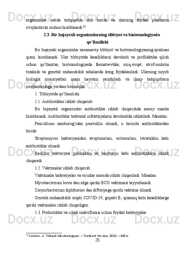 organizmlar   ustida   tadqiqotlar   olib   borish   va   ularning   foydali   jihatlarini
rivojlantirish muhim hisoblanadi. 13
2.3. Bir hujayrali organizmlarning tibbiyot va biotexnologiyada
qo‘llanilishi
Bir hujayrali organizmlar zamonaviy tibbiyot va biotexnologiyaning ajralmas
qismi   hisoblanadi.   Ular   tibbiyotda   kasalliklarni   davolash   va   profilaktika   qilish
uchun   qo‘llanilsa,   biotexnologiyada   farmatsevtika,   oziq-ovqat,   atrof-muhitni
tozalash   va   genetik   muhandislik   sohalarida   keng   foydalaniladi.   Ularning   noyob
biologik   xususiyatlari   inson   hayotini   yaxshilash   va   ilmiy   tadqiqotlarni
rivojlantirishga yordam bermoqda.
1. Tibbiyotda qo‘llanilishi
1.1. Antibiotiklar ishlab chiqarish
Bir   hujayrali   organizmlar   antibiotiklar   ishlab   chiqarishda   asosiy   manba
hisoblanadi. Antibiotiklar bakterial infektsiyalarni davolashda ishlatiladi. Masalan:
Penicillium   zamburug‘idan   penitsillin   olinadi,   u   birinchi   antibiotiklardan
biridir.
Streptomyces   bakteriyasidan   streptomitsin,   eritromitsin,   tetratsiklin   kabi
antibiotiklar olinadi.
Bacillus   bakteriyasi   polimiksin   va   bacitracin   kabi   antibiotiklarni   ishlab
chiqaradi.
1.2. Vaktsinalar ishlab chiqarish
Vaktsinalar bakteriyalar va viruslar asosida ishlab chiqariladi. Masalan:
Mycobacterium bovis dan silga qarshi BCG vaktsinasi tayyorlanadi.
Corynebacterium diphtheriae dan difteriyaga qarshi vaktsina olinadi.
Genetik muhandislik orqali COVID-19, gepatit B, qizamiq kabi kasalliklarga
qarshi vaktsinalar ishlab chiqarilgan.
1.3. Probiotiklar va ichak mikroflorasi uchun foydali bakteriyalar
13
 Karimov, U. Tibbiyot mikrobiologiyasi. – Toshkent: Ilm ziyo, 2020. – 340 b.
25 