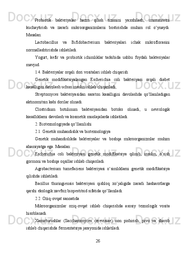 Probiotik   bakteriyalar   hazm   qilish   tizimini   yaxshilash,   immunitetni
kuchaytirish   va   zararli   mikroorganizmlarni   bostirishda   muhim   rol   o‘ynaydi.
Masalan:
Lactobacillus   va   Bifidobacterium   bakteriyalari   ichak   mikroflorasini
normallashtirishda ishlatiladi.
Yogurt,   kefir   va   probiotik   ichimliklar   tarkibida   ushbu   foydali   bakteriyalar
mavjud.
1.4. Bakteriyalar orqali dori vositalari ishlab chiqarish
Genetik   modifikatsiyalangan   Escherichia   coli   bakteriyasi   orqali   diabet
kasalligini davolash uchun insulin ishlab chiqariladi.
Streptomyces   bakteriyasidan   saraton   kasalligini   davolashda   qo‘llaniladigan
aktinomitsin kabi dorilar olinadi.
Clostridium   botulinum   bakteriyasidan   botoks   olinadi,   u   nevrologik
kasalliklarni davolash va kosmetik muolajalarda ishlatiladi.
2. Biotexnologiyada qo‘llanilishi
2.1. Genetik muhandislik va biotexnologiya
Genetik   muhandislikda   bakteriyalar   va   boshqa   mikroorganizmlar   muhim
ahamiyatga ega. Masalan:
Escherichia   coli   bakteriyasi   genetik   modifikatsiya   qilinib,   insulin,   o‘sish
gormoni va boshqa oqsillar ishlab chiqariladi.
Agrobacterium   tumefaciens   bakteriyasi   o‘simliklarni   genetik   modifikatsiya
qilishda ishlatiladi.
Bacillus   thuringiensis   bakteriyasi   qishloq   xo‘jaligida   zararli   hasharotlarga
qarshi ekologik xavfsiz biopestitsid sifatida qo‘llaniladi.
2.2. Oziq-ovqat sanoatida
Mikroorganizmlar   oziq-ovqat   ishlab   chiqarishda   asosiy   texnologik   vosita
hisoblanadi.
Xamirturushlar   (Saccharomyces   cerevisiae)   non   pishirish,   pivo   va   sharob
ishlab chiqarishda fermentatsiya jarayonida ishlatiladi.
26 