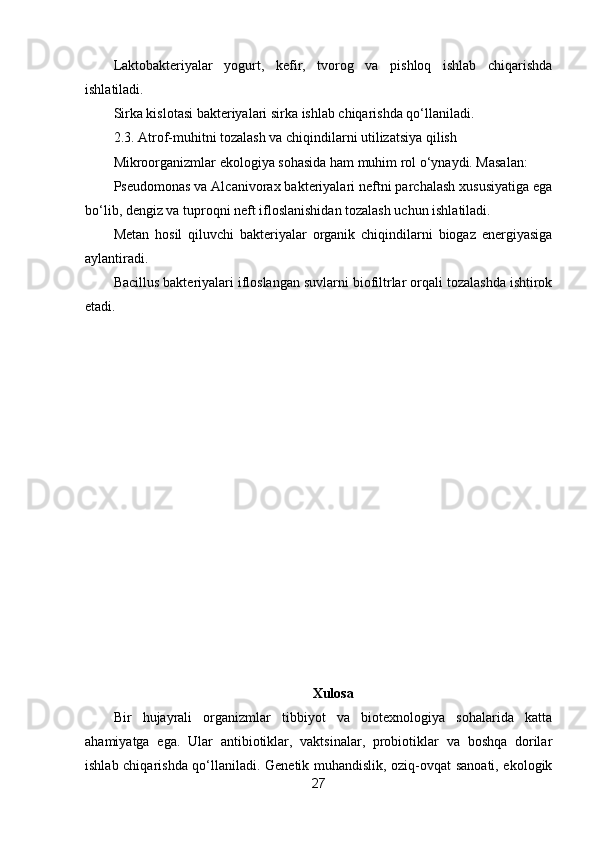 Laktobakteriyalar   yogurt,   kefir,   tvorog   va   pishloq   ishlab   chiqarishda
ishlatiladi.
Sirka kislotasi bakteriyalari sirka ishlab chiqarishda qo‘llaniladi.
2.3. Atrof-muhitni tozalash va chiqindilarni utilizatsiya qilish
Mikroorganizmlar ekologiya sohasida ham muhim rol o‘ynaydi. Masalan:
Pseudomonas va Alcanivorax bakteriyalari neftni parchalash xususiyatiga ega
bo‘lib, dengiz va tuproqni neft ifloslanishidan tozalash uchun ishlatiladi.
Metan   hosil   qiluvchi   bakteriyalar   organik   chiqindilarni   biogaz   energiyasiga
aylantiradi.
Bacillus bakteriyalari ifloslangan suvlarni biofiltrlar orqali tozalashda ishtirok
etadi.
Xulosa
Bir   hujayrali   organizmlar   tibbiyot   va   biotexnologiya   sohalarida   katta
ahamiyatga   ega.   Ular   antibiotiklar,   vaktsinalar,   probiotiklar   va   boshqa   dorilar
ishlab chiqarishda qo‘llaniladi. Genetik muhandislik, oziq-ovqat sanoati, ekologik
27 