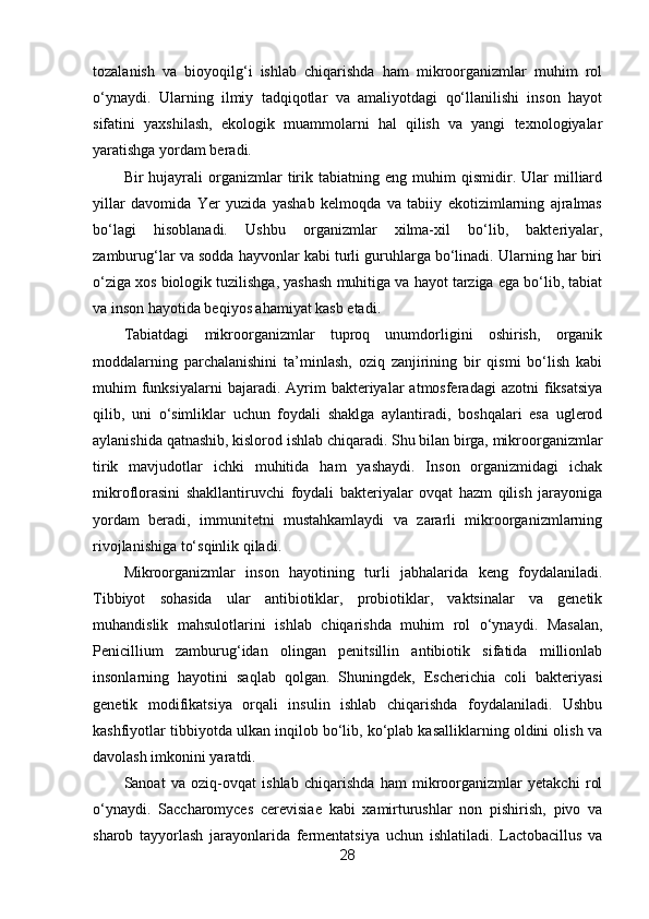 tozalanish   va   bioyoqilg‘i   ishlab   chiqarishda   ham   mikroorganizmlar   muhim   rol
o‘ynaydi.   Ularning   ilmiy   tadqiqotlar   va   amaliyotdagi   qo‘llanilishi   inson   hayot
sifatini   yaxshilash,   ekologik   muammolarni   hal   qilish   va   yangi   texnologiyalar
yaratishga yordam beradi.
Bir   hujayrali   organizmlar   tirik  tabiatning   eng  muhim   qismidir.   Ular   milliard
yillar   davomida   Yer   yuzida   yashab   kelmoqda   va   tabiiy   ekotizimlarning   ajralmas
bo‘lagi   hisoblanadi.   Ushbu   organizmlar   xilma-xil   bo‘lib,   bakteriyalar,
zamburug‘lar va sodda hayvonlar kabi turli guruhlarga bo‘linadi. Ularning har biri
o‘ziga xos biologik tuzilishga, yashash muhitiga va hayot tarziga ega bo‘lib, tabiat
va inson hayotida beqiyos ahamiyat kasb etadi.
Tabiatdagi   mikroorganizmlar   tuproq   unumdorligini   oshirish,   organik
moddalarning   parchalanishini   ta’minlash,   oziq   zanjirining   bir   qismi   bo‘lish   kabi
muhim   funksiyalarni  bajaradi.  Ayrim   bakteriyalar  atmosferadagi  azotni   fiksatsiya
qilib,   uni   o‘simliklar   uchun   foydali   shaklga   aylantiradi,   boshqalari   esa   uglerod
aylanishida qatnashib, kislorod ishlab chiqaradi. Shu bilan birga, mikroorganizmlar
tirik   mavjudotlar   ichki   muhitida   ham   yashaydi.   Inson   organizmidagi   ichak
mikroflorasini   shakllantiruvchi   foydali   bakteriyalar   ovqat   hazm   qilish   jarayoniga
yordam   beradi,   immunitetni   mustahkamlaydi   va   zararli   mikroorganizmlarning
rivojlanishiga to‘sqinlik qiladi.
Mikroorganizmlar   inson   hayotining   turli   jabhalarida   keng   foydalaniladi.
Tibbiyot   sohasida   ular   antibiotiklar,   probiotiklar,   vaktsinalar   va   genetik
muhandislik   mahsulotlarini   ishlab   chiqarishda   muhim   rol   o‘ynaydi.   Masalan,
Penicillium   zamburug‘idan   olingan   penitsillin   antibiotik   sifatida   millionlab
insonlarning   hayotini   saqlab   qolgan.   Shuningdek,   Escherichia   coli   bakteriyasi
genetik   modifikatsiya   orqali   insulin   ishlab   chiqarishda   foydalaniladi.   Ushbu
kashfiyotlar tibbiyotda ulkan inqilob bo‘lib, ko‘plab kasalliklarning oldini olish va
davolash imkonini yaratdi.
Sanoat   va   oziq-ovqat   ishlab   chiqarishda   ham   mikroorganizmlar   yetakchi   rol
o‘ynaydi.   Saccharomyces   cerevisiae   kabi   xamirturushlar   non   pishirish,   pivo   va
sharob   tayyorlash   jarayonlarida   fermentatsiya   uchun   ishlatiladi.   Lactobacillus   va
28 
