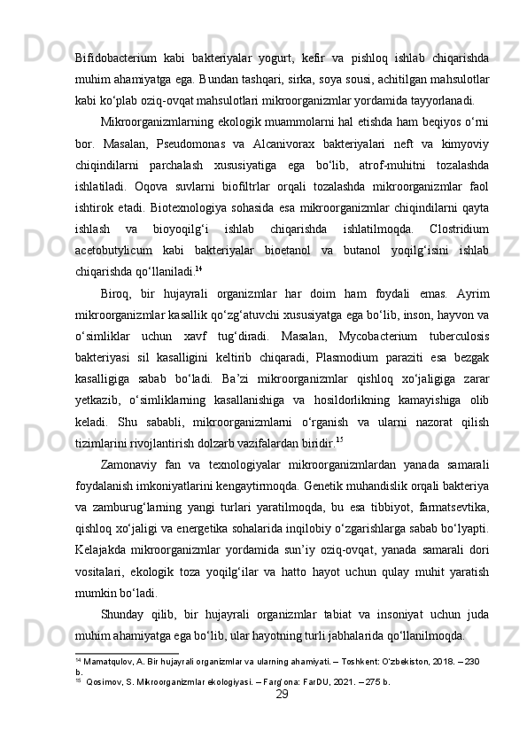 Bifidobacterium   kabi   bakteriyalar   yogurt,   kefir   va   pishloq   ishlab   chiqarishda
muhim ahamiyatga ega. Bundan tashqari, sirka, soya sousi, achitilgan mahsulotlar
kabi ko‘plab oziq-ovqat mahsulotlari mikroorganizmlar yordamida tayyorlanadi.
Mikroorganizmlarning ekologik muammolarni hal etishda ham beqiyos o‘rni
bor.   Masalan,   Pseudomonas   va   Alcanivorax   bakteriyalari   neft   va   kimyoviy
chiqindilarni   parchalash   xususiyatiga   ega   bo‘lib,   atrof-muhitni   tozalashda
ishlatiladi.   Oqova   suvlarni   biofiltrlar   orqali   tozalashda   mikroorganizmlar   faol
ishtirok   etadi.   Biotexnologiya   sohasida   esa   mikroorganizmlar   chiqindilarni   qayta
ishlash   va   bioyoqilg‘i   ishlab   chiqarishda   ishlatilmoqda.   Clostridium
acetobutylicum   kabi   bakteriyalar   bioetanol   va   butanol   yoqilg‘isini   ishlab
chiqarishda qo‘llaniladi. 14
Biroq,   bir   hujayrali   organizmlar   har   doim   ham   foydali   emas.   Ayrim
mikroorganizmlar kasallik qo‘zg‘atuvchi xususiyatga ega bo‘lib, inson, hayvon va
o‘simliklar   uchun   xavf   tug‘diradi.   Masalan,   Mycobacterium   tuberculosis
bakteriyasi   sil   kasalligini   keltirib   chiqaradi,   Plasmodium   paraziti   esa   bezgak
kasalligiga   sabab   bo‘ladi.   Ba’zi   mikroorganizmlar   qishloq   xo‘jaligiga   zarar
yetkazib,   o‘simliklarning   kasallanishiga   va   hosildorlikning   kamayishiga   olib
keladi.   Shu   sababli,   mikroorganizmlarni   o‘rganish   va   ularni   nazorat   qilish
tizimlarini rivojlantirish dolzarb vazifalardan biridir. 15
Zamonaviy   fan   va   texnologiyalar   mikroorganizmlardan   yanada   samarali
foydalanish imkoniyatlarini kengaytirmoqda. Genetik muhandislik orqali bakteriya
va   zamburug‘larning   yangi   turlari   yaratilmoqda,   bu   esa   tibbiyot,   farmatsevtika,
qishloq xo‘jaligi va energetika sohalarida inqilobiy o‘zgarishlarga sabab bo‘lyapti.
Kelajakda   mikroorganizmlar   yordamida   sun’iy   oziq-ovqat,   yanada   samarali   dori
vositalari,   ekologik   toza   yoqilg‘ilar   va   hatto   hayot   uchun   qulay   muhit   yaratish
mumkin bo‘ladi.
Shunday   qilib,   bir   hujayrali   organizmlar   tabiat   va   insoniyat   uchun   juda
muhim ahamiyatga ega bo‘lib, ular hayotning turli jabhalarida qo‘llanilmoqda.
14
 Mamatqulov, A. Bir hujayrali organizmlar va ularning ahamiyati. – Toshkent: O‘zbekiston, 2018. – 230 
b.
15
  Qosimov, S. Mikroorganizmlar ekologiyasi. – Farg‘ona: FarDU, 2021. – 275 b.
29 