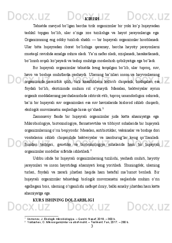 KIRISH
Tabiatda   mavjud   bo‘lgan   barcha   tirik   organizmlar   bir   yoki   ko‘p   hujayradan
tashkil   topgan   bo‘lib,   ular   o‘ziga   xos   tuzilishga   va   hayot   jarayonlariga   ega.
Organizmning   eng  oddiy  tuzilish   shakli  —  bir   hujayrali   organizmlar  hisoblanadi.
Ular   bitta   hujayradan   iborat   bo‘lishiga   qaramay,   barcha   hayotiy   jarayonlarni
mustaqil ravishda amalga oshira oladi. Ya’ni nafas oladi, oziqlanadi, harakatlanadi,
bo‘linish orqali ko‘payadi va tashqi muhitga moslashish qobiliyatiga ega bo‘ladi.
Bir   hujayrali   organizmlar   tabiatda   keng   tarqalgan   bo‘lib,   ular   tuproq,   suv,
havo   va   boshqa   muhitlarda   yashaydi.   Ularning   ba’zilari   inson   va   hayvonlarning
organizmida   parazitlik   qilib,   turli   kasalliklarni   keltirib   chiqaradi,   boshqalari   esa
foydali   bo‘lib,   ekotizimda   muhim   rol   o‘ynaydi.   Masalan,   bakteriyalar   ayrim
organik moddalarning parchalanishida ishtirok etib, tuproq unumdorligini oshiradi,
ba’zi   bir   hujayrali   suv   organizmlari   esa   suv   havzalarida   kislorod   ishlab   chiqarib,
ekologik muvozanatni saqlashga hissa qo‘shadi. 1
Zamonaviy   fanda   bir   hujayrali   organizmlar   juda   katta   ahamiyatga   ega.
Mikrobiologiya, biotexnologiya, farmatsevtika va tibbiyot sohalarida bir hujayrali
organizmlarning o‘rni beqiyosdir. Masalan, antibiotiklar, vaksinalar va boshqa dori
vositalarini   ishlab   chiqarishda   bakteriyalar   va   zamburug‘lar   keng   qo‘llaniladi.
Bundan   tashqari,   genetika   va   biotexnologiya   sohalarida   ham   bir   hujayrali
organizmlar modellar sifatida ishlatiladi. 2
Ushbu   ishda   bir   hujayrali   organizmlarning   tuzilishi,   yashash   muhiti,   hayotiy
jarayonlari   va   inson   hayotidagi   ahamiyati   keng   yoritiladi.   Shuningdek,   ularning
turlari,   foydali   va   zararli   jihatlari   haqida   ham   batafsil   ma’lumot   beriladi.   Bir
hujayrali   organizmlar   tabiatdagi   biologik   muvozanatni   saqlashda   muhim   o‘rin
egallagani bois, ularning o‘rganilishi nafaqat ilmiy, balki amaliy jihatdan ham katta
ahamiyatga ega.
KURS ISHINING DOLZARBLIGI
1
  Usmonov, J. Ekologik mikrobiologiya. – Qarshi: Nasaf, 2018. – 300 b.
2
  Yuldashev, O. Mikroorganizmlar va atrof-muhit. – Toshkent: Fan, 2017. – 280 b.
3 