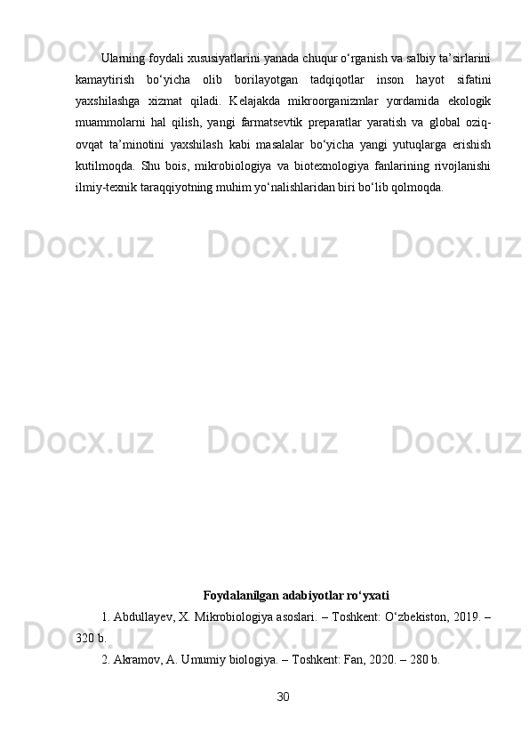 Ularning foydali xususiyatlarini yanada chuqur o‘rganish va salbiy ta’sirlarini
kamaytirish   bo‘yicha   olib   borilayotgan   tadqiqotlar   inson   hayot   sifatini
yaxshilashga   xizmat   qiladi.   Kelajakda   mikroorganizmlar   yordamida   ekologik
muammolarni   hal   qilish,   yangi   farmatsevtik   preparatlar   yaratish   va   global   oziq-
ovqat   ta’minotini   yaxshilash   kabi   masalalar   bo‘yicha   yangi   yutuqlarga   erishish
kutilmoqda.   Shu   bois,   mikrobiologiya   va   biotexnologiya   fanlarining   rivojlanishi
ilmiy-texnik taraqqiyotning muhim yo‘nalishlaridan biri bo‘lib qolmoqda.
Foydalanilgan adabiyotlar ro‘yxati
1. Abdullayev, X. Mikrobiologiya asoslari. – Toshkent: O‘zbekiston, 2019. –
320 b.
2. Akramov, A. Umumiy biologiya. – Toshkent: Fan, 2020. – 280 b.
30 