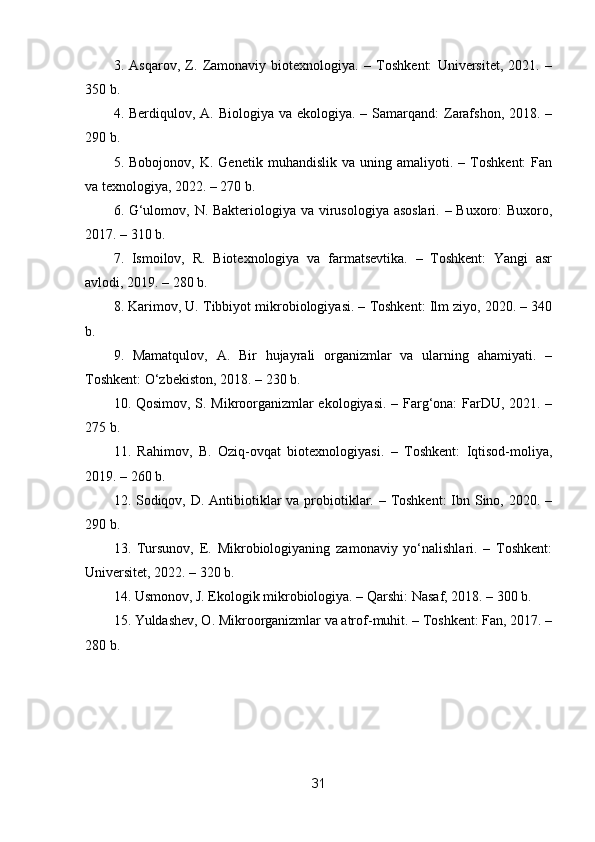 3.   Asqarov,   Z.   Zamonaviy   biotexnologiya.   –   Toshkent:   Universitet,   2021.   –
350 b.
4. Berdiqulov, A. Biologiya va ekologiya.  – Samarqand:  Zarafshon,  2018. –
290 b.
5.  Bobojonov,   K.   Genetik  muhandislik   va   uning  amaliyoti.   –  Toshkent:   Fan
va texnologiya, 2022. – 270 b.
6. G‘ulomov, N. Bakteriologiya va virusologiya asoslari. – Buxoro:  Buxoro,
2017. – 310 b.
7.   Ismoilov,   R.   Biotexnologiya   va   farmatsevtika.   –   Toshkent:   Yangi   asr
avlodi, 2019. – 280 b.
8. Karimov, U. Tibbiyot mikrobiologiyasi. – Toshkent: Ilm ziyo, 2020. – 340
b.
9.   Mamatqulov,   A.   Bir   hujayrali   organizmlar   va   ularning   ahamiyati.   –
Toshkent: O‘zbekiston, 2018. – 230 b.
10. Qosimov, S. Mikroorganizmlar ekologiyasi. – Farg‘ona: FarDU, 2021. –
275 b.
11.   Rahimov,   B.   Oziq-ovqat   biotexnologiyasi.   –   Toshkent:   Iqtisod-moliya,
2019. – 260 b.
12. Sodiqov, D. Antibiotiklar  va probiotiklar. – Toshkent:  Ibn Sino, 2020. –
290 b.
13.   Tursunov,   E.   Mikrobiologiyaning   zamonaviy   yo‘nalishlari.   –   Toshkent:
Universitet, 2022. – 320 b.
14. Usmonov, J. Ekologik mikrobiologiya. – Qarshi: Nasaf, 2018. – 300 b.
15. Yuldashev, O. Mikroorganizmlar va atrof-muhit. – Toshkent: Fan, 2017. –
280 b.
31