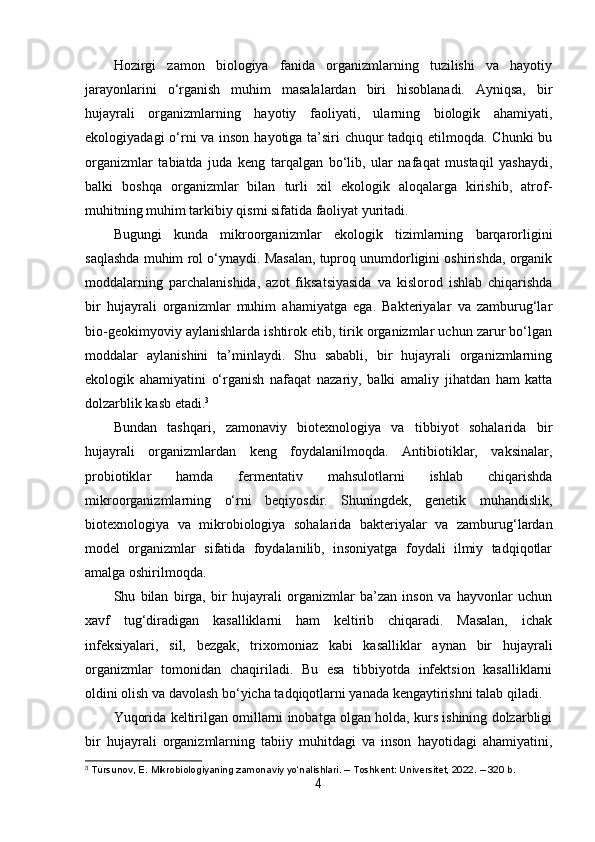 Hozirgi   zamon   biologiya   fanida   organizmlarning   tuzilishi   va   hayotiy
jarayonlarini   o‘rganish   muhim   masalalardan   biri   hisoblanadi.   Ayniqsa,   bir
hujayrali   organizmlarning   hayotiy   faoliyati,   ularning   biologik   ahamiyati,
ekologiyadagi  o‘rni  va inson hayotiga ta’siri  chuqur  tadqiq etilmoqda. Chunki  bu
organizmlar   tabiatda   juda   keng   tarqalgan   bo‘lib,   ular   nafaqat   mustaqil   yashaydi,
balki   boshqa   organizmlar   bilan   turli   xil   ekologik   aloqalarga   kirishib,   atrof-
muhitning muhim tarkibiy qismi sifatida faoliyat yuritadi.
Bugungi   kunda   mikroorganizmlar   ekologik   tizimlarning   barqarorligini
saqlashda muhim rol o‘ynaydi. Masalan, tuproq unumdorligini oshirishda, organik
moddalarning   parchalanishida,   azot   fiksatsiyasida   va   kislorod   ishlab   chiqarishda
bir   hujayrali   organizmlar   muhim   ahamiyatga   ega.   Bakteriyalar   va   zamburug‘lar
bio-geokimyoviy aylanishlarda ishtirok etib, tirik organizmlar uchun zarur bo‘lgan
moddalar   aylanishini   ta’minlaydi.   Shu   sababli,   bir   hujayrali   organizmlarning
ekologik   ahamiyatini   o‘rganish   nafaqat   nazariy,   balki   amaliy   jihatdan   ham   katta
dolzarblik kasb etadi. 3
Bundan   tashqari,   zamonaviy   biotexnologiya   va   tibbiyot   sohalarida   bir
hujayrali   organizmlardan   keng   foydalanilmoqda.   Antibiotiklar,   vaksinalar,
probiotiklar   hamda   fermentativ   mahsulotlarni   ishlab   chiqarishda
mikroorganizmlarning   o‘rni   beqiyosdir.   Shuningdek,   genetik   muhandislik,
biotexnologiya   va   mikrobiologiya   sohalarida   bakteriyalar   va   zamburug‘lardan
model   organizmlar   sifatida   foydalanilib,   insoniyatga   foydali   ilmiy   tadqiqotlar
amalga oshirilmoqda.
Shu   bilan   birga,   bir   hujayrali   organizmlar   ba’zan   inson   va   hayvonlar   uchun
xavf   tug‘diradigan   kasalliklarni   ham   keltirib   chiqaradi.   Masalan,   ichak
infeksiyalari,   sil,   bezgak,   trixomoniaz   kabi   kasalliklar   aynan   bir   hujayrali
organizmlar   tomonidan   chaqiriladi.   Bu   esa   tibbiyotda   infektsion   kasalliklarni
oldini olish va davolash bo‘yicha tadqiqotlarni yanada kengaytirishni talab qiladi.
Yuqorida keltirilgan omillarni inobatga olgan holda, kurs ishining dolzarbligi
bir   hujayrali   organizmlarning   tabiiy   muhitdagi   va   inson   hayotidagi   ahamiyatini,
3
 Tursunov, E. Mikrobiologiyaning zamonaviy yo‘nalishlari. – Toshkent: Universitet, 2022. – 320 b.
4 