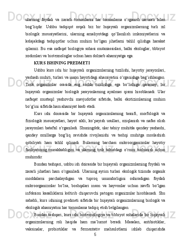 ularning   foydali   va   zararli   tomonlarini   har   tomonlama   o‘rganish   zarurati   bilan
bog‘liqdir.   Ushbu   tadqiqot   orqali   biz   bir   hujayrali   organizmlarning   turli   xil
biologik   xususiyatlarini,   ularning   amaliyotdagi   qo‘llanilish   imkoniyatlarini   va
kelajakdagi   tadqiqotlar   uchun   muhim   bo‘lgan   jihatlarni   tahlil   qilishga   harakat
qilamiz.   Bu   esa   nafaqat   biologiya   sohasi   mutaxassislari,   balki   ekologlar,   tibbiyot
xodimlari va biotexnologlar uchun ham dolzarb ahamiyatga ega.
KURS ISHINING PREDMETI
Ushbu   kurs   ishi   bir   hujayrali   organizmlarning   tuzilishi,   hayotiy   jarayonlari,
yashash muhiti, turlari va inson hayotidagi ahamiyatini o‘rganishga bag‘ishlangan.
Tirik   organizmlar   orasida   eng   sodda   tuzilishga   ega   bo‘lishiga   qaramay,   bir
hujayrali   organizmlar   biologik   jarayonlarning   ajralmas   qismi   hisoblanadi.   Ular
nafaqat   mustaqil   yashovchi   mavjudotlar   sifatida,   balki   ekotizimlarning   muhim
bo‘g‘ini sifatida ham ahamiyat kasb etadi.
Kurs   ishi   doirasida   bir   hujayrali   organizmlarning   tasnifi,   morfologik   va
fiziologik   xususiyatlari,   hayot   sikli,   ko‘payish   usullari,   oziqlanish   va   nafas   olish
jarayonlari  batafsil o‘rganiladi. Shuningdek, ular  tabiiy muhitda qanday yashashi,
qanday   omillarga   bog‘liq   ravishda   rivojlanishi   va   tashqi   muhitga   moslashish
qobiliyati   ham   tahlil   qilinadi.   Bularning   barchasi   mikroorganizmlar   hayotiy
faoliyatining   murakkabligini   va   ularning   tirik   tabiatdagi   o‘rnini   tushunish   uchun
muhimdir.
Bundan tashqari, ushbu ish doirasida bir hujayrali organizmlarning foydali va
zararli   jihatlari   ham   o‘rganiladi.   Ularning   ayrim   turlari   ekologik   tizimda   organik
moddalarni   parchalaydigan   va   tuproq   unumdorligini   oshiradigan   foydali
mikroorganizmlar   bo‘lsa,   boshqalari   inson   va   hayvonlar   uchun   xavfli   bo‘lgan
infeksion   kasalliklarni   keltirib   chiqaruvchi   patogen   organizmlar   hisoblanadi.   Shu
sababli,   kurs   ishining   predmeti   sifatida   bir   hujayrali   organizmlarning   biologik   va
ekologik ahamiyatini har tomonlama tadqiq etish belgilangan.
Bundan tashqari, kurs ishi biotexnologiya va tibbiyot sohalarida bir hujayrali
organizmlarning   roli   haqida   ham   ma’lumot   beradi.   Masalan,   antibiotiklar,
vaksinalar,   probiotiklar   va   fermentativ   mahsulotlarni   ishlab   chiqarishda
5 