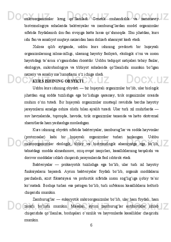 mikroorganizmlar   keng   qo‘llaniladi.   Genetik   muhandislik   va   zamonaviy
biotexnologiya   sohalarida   bakteriyalar   va   zamburug‘lardan   model   organizmlar
sifatida   foydalanish   ilm-fan   rivojiga   katta   hissa   qo‘shmoqda.   Shu   jihatdan,   kurs
ishi fan va amaliyot nuqtayi nazaridan ham dolzarb ahamiyat kasb etadi.
Xulosa   qilib   aytganda,   ushbu   kurs   ishining   predmeti   bir   hujayrali
organizmlarning   xilma-xilligi,   ularning   hayotiy   faoliyati,   ekologik   o‘rni   va   inson
hayotidagi   ta’sirini  o‘rganishdan  iboratdir.  Ushbu   tadqiqot   natijalari   tabiiy  fanlar,
ekologiya,   mikrobiologiya   va   tibbiyot   sohalarida   qo‘llanilishi   mumkin   bo‘lgan
nazariy va amaliy ma’lumotlarni o‘z ichiga oladi.
KURS ISHINING OBYEKTI
Ushbu kurs ishining obyekti — bir hujayrali organizmlar bo‘lib, ular biologik
jihatdan   eng   sodda   tuzilishga   ega   bo‘lishiga   qaramay,   tirik   organizmlar   orasida
muhim   o‘rin   tutadi.   Bir   hujayrali   organizmlar   mustaqil   ravishda   barcha   hayotiy
jarayonlarni   amalga   oshira   olishi   bilan   ajralib   turadi.   Ular   turli   xil   muhitlarda   —
suv   havzalarida,   tuproqda,   havoda,   tirik   organizmlar   tanasida   va   hatto   ekstremal
sharoitlarda ham yashashga moslashgan.
Kurs ishining obyekti sifatida bakteriyalar, zamburug‘lar va sodda hayvonlar
(protozoalar)   kabi   bir   hujayrali   organizmlar   turlari   tanlangan.   Ushbu
mikroorganizmlar   ekologik,   tibbiy   va   biotexnologik   ahamiyatga   ega   bo‘lib,
tabiatdagi   modda   almashinuvi,   oziq-ovqat   zanjirlari,   kasalliklarning   tarqalishi   va
dorivor moddalar ishlab chiqarish jarayonlarida faol ishtirok etadi.
Bakteriyalar   —   prokaryotik   tuzilishga   ega   bo‘lib,   ular   turli   xil   hayotiy
funksiyalarni   bajaradi.   Ayrim   bakteriyalar   foydali   bo‘lib,   organik   moddalarni
parchalash,   azot   fiksatsiyasi   va   probiotik   sifatida   inson   sog‘lig‘iga   ijobiy   ta’sir
ko‘rsatadi.   Boshqa   turlari   esa   patogen   bo‘lib,   turli   infeksion   kasalliklarni   keltirib
chiqarishi mumkin.
Zamburug‘lar — eukaryotik mikroorganizmlar bo‘lib, ular ham foydali, ham
zararli   bo‘lishi   mumkin.   Masalan,   ayrim   zamburug‘lar   antibiotiklar   ishlab
chiqarishda   qo‘llanilsa,   boshqalari   o‘simlik   va   hayvonlarda   kasalliklar   chaqirishi
mumkin.
6 