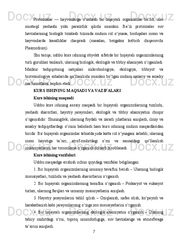 Protozoalar   —   hayvonlarga   o‘xshash   bir   hujayrali   organizmlar   bo‘lib,   ular
mustaqil   yashashi   yoki   parazitlik   qilishi   mumkin.   Ba’zi   protozoalar   suv
havzalarining   biologik   tozalash   tizimida   muhim   rol   o‘ynasa,   boshqalari   inson   va
hayvonlarda   kasalliklar   chaqiradi   (masalan,   bezgakni   keltirib   chiqaruvchi
Plasmodium).
Shu tariqa, ushbu kurs ishining obyekti sifatida bir hujayrali organizmlarning
turli guruhlari tanlanib, ularning biologik, ekologik va tibbiy ahamiyati o‘rganiladi.
Mazkur   tadqiqotning   natijalari   mikrobiologiya,   ekologiya,   tibbiyot   va
biotexnologiya sohalarida qo‘llanilishi mumkin bo‘lgan muhim nazariy va amaliy
ma’lumotlarni taqdim etadi.
KURS ISHINING MAQSADI VA VAZIFALARI
Kurs ishining maqsadi
Ushbu   kurs   ishining   asosiy   maqsadi   bir   hujayrali   organizmlarning   tuzilishi,
yashash   sharoitlari,   hayotiy   jarayonlari,   ekologik   va   tibbiy   ahamiyatini   chuqur
o‘rganishdir. Shuningdek, ularning foydali va zararli jihatlarini aniqlash, ilmiy va
amaliy   tadqiqotlardagi   o‘rnini   baholash   ham   kurs   ishining   muhim   maqsadlaridan
biridir. Bir hujayrali organizmlar tabiatda juda katta rol o‘ynagani sababli, ularning
inson   hayotiga   ta’siri,   atrof-muhitdagi   o‘rni   va   sanoatdagi   qo‘llanilish
imkoniyatlarini har tomonlama o‘rganish dolzarb hisoblanadi.
Kurs ishining vazifalari
Ushbu maqsadga erishish uchun quyidagi vazifalar belgilangan:
1. Bir hujayrali organizmlarning umumiy tavsifini berish – Ularning biologik
xususiyatlari, tuzilishi va yashash sharoitlarini o‘rganish.
2.  Bir   hujayrali   organizmlarning   tasnifini   o‘rganish   –   Prokaryot   va   eukaryot
turlari, ularning farqlari va umumiy xususiyatlarini aniqlash.
3.   Hayotiy   jarayonlarini   tahlil   qilish   –   Oziqlanish,   nafas   olish,   ko‘payish   va
harakatlanish kabi jarayonlarning o‘ziga xos xususiyatlarini o‘rganish.
4.   Bir   hujayrali   organizmlarning   ekologik   ahamiyatini   o‘rganish   –   Ularning
tabiiy   muhitdagi   o‘rni,   tuproq   unumdorligiga,   suv   havzalariga   va   atmosferaga
ta’sirini aniqlash.
7