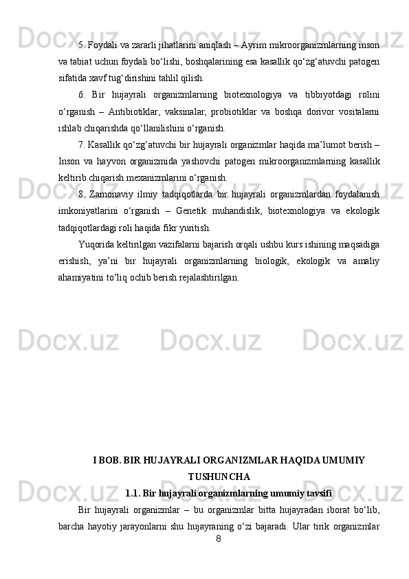5. Foydali va zararli jihatlarini aniqlash – Ayrim mikroorganizmlarning inson
va tabiat uchun foydali bo‘lishi, boshqalarining esa kasallik qo‘zg‘atuvchi patogen
sifatida xavf tug‘dirishini tahlil qilish.
6.   Bir   hujayrali   organizmlarning   biotexnologiya   va   tibbiyotdagi   rolini
o‘rganish   –   Antibiotiklar,   vaksinalar,   probiotiklar   va   boshqa   dorivor   vositalarni
ishlab chiqarishda qo‘llanilishini o‘rganish.
7. Kasallik qo‘zg‘atuvchi bir hujayrali organizmlar haqida ma’lumot berish –
Inson   va   hayvon   organizmida   yashovchi   patogen   mikroorganizmlarning   kasallik
keltirib chiqarish mexanizmlarini o‘rganish.
8.   Zamonaviy   ilmiy   tadqiqotlarda   bir   hujayrali   organizmlardan   foydalanish
imkoniyatlarini   o‘rganish   –   Genetik   muhandislik,   biotexnologiya   va   ekologik
tadqiqotlardagi roli haqida fikr yuritish.
Yuqorida keltirilgan vazifalarni bajarish orqali ushbu kurs ishining maqsadiga
erishish,   ya’ni   bir   hujayrali   organizmlarning   biologik,   ekologik   va   amaliy
ahamiyatini to‘liq ochib berish rejalashtirilgan.
I BOB. BIR HUJAYRALI ORGANIZMLAR HAQIDA UMUMIY
TUSHUNCHA
1.1. Bir hujayrali organizmlarning umumiy tavsifi
Bir   hujayrali   organizmlar   –   bu   organizmlar   bitta   hujayradan   iborat   bo‘lib,
barcha   hayotiy   jarayonlarni   shu   hujayraning   o‘zi   bajaradi.   Ular   tirik   organizmlar
8