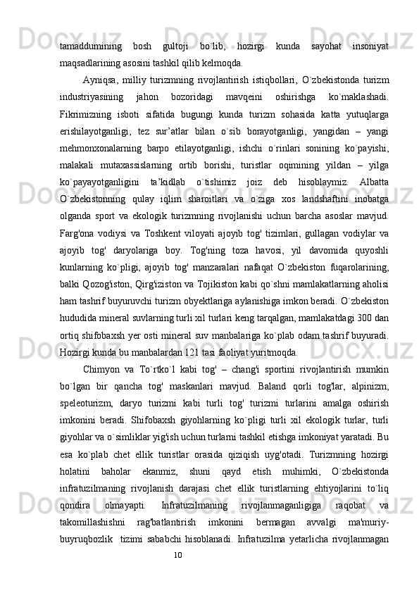 10tamaddumining   bosh   gultoji   bo`lib,   hozirgi   kunda   sayohat   insoniyat
maqsadlarining asosini tashkil qilib kelmoqda. 
Ayniqsa,   milliy   turizmning   rivojlantirish   istiqbollari,   O`zbekistonda   turizm
industriyasining   jahon   bozoridagi   mavqeini   oshirishga   ko`maklashadi.
Fikrimizning   isboti   sifatida   bugungi   kunda   turizm   sohasida   katta   yutuqlarga
erishilayotganligi,   tez   sur’atlar   bilan   o`sib   borayotganligi,   yangidan   –   yangi
mehmonxonalarning   barpo   etilayotganligi,   ishchi   o`rinlari   sonining   ko`payishi,
malakali   mutaxassislarning   ortib   borishi,   turistlar   oqimining   yildan   –   yilga
ko`payayotganligini   ta’kidlab   o`tishimiz   joiz   deb   hisoblaymiz.   Albatta
O`zbekistonning   qulay   iqlim   sharoitlari   va   o`ziga   xos   landshaftini   inobatga
olganda   sport   va   ekologik   turizmning   rivojlanishi   uchun   barcha   asoslar   mavjud.
Farg'ona   vodiysi   va   Toshkent   viloyati   ajoyib   tog'   tizimlari,   gullagan   vodiylar   va
ajoyib   tog'   daryolariga   boy.   Tog'ning   toza   havosi,   yil   davomida   quyoshli
kunlarning   ko`pligi,   ajoyib   tog'   manzaralari   nafaqat   O`zbekiston   fuqarolarining,
balki Qozog'iston, Qirg'iziston va Tojikiston kabi qo`shni mamlakatlarning aholisi
ham tashrif buyuruvchi turizm obyektlariga aylanishiga imkon beradi. O`zbekiston
hududida mineral suvlarning turli xil turlari keng tarqalgan, mamlakatdagi 300 dan
ortiq shifobaxsh yer osti mineral suv manbalariga ko`plab odam tashrif buyuradi.
Hozirgi kunda bu manbalardan 121 tasi faoliyat yuritmoqda. 
Chimyon   va   To`rtko`l   kabi   tog'   –   chang'i   sportini   rivojlantirish   mumkin
bo`lgan   bir   qancha   tog'   maskanlari   mavjud.   Baland   qorli   tog'lar,   alpinizm,
speleoturizm,   daryo   turizmi   kabi   turli   tog'   turizmi   turlarini   amalga   oshirish
imkonini   beradi.   Shifobaxsh   giyohlarning   ko`pligi   turli   xil   ekologik   turlar,   turli
giyohlar va o`simliklar yig'ish uchun turlarni tashkil etishga imkoniyat yaratadi. Bu
esa   ko`plab   chet   ellik   turistlar   orasida   qiziqish   uyg'otadi.   Turizmning   hozirgi
holatini   baholar   ekanmiz,   shuni   qayd   etish   muhimki,   O`zbekistonda
infratuzilmaning   rivojlanish   darajasi   chet   ellik   turistlarning   ehtiyojlarini   to`liq
qondira   olmayapti.   Infratuzilmaning   rivojlanmaganligiga   raqobat   va
takomillashishni   rag'batlantirish   imkonini   bermagan   avvalgi   ma'muriy-
buyruqbozlik     tizimi   sababchi   hisoblanadi.   Infratuzilma   yetarlicha   rivojlanmagan 