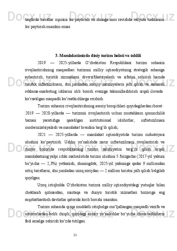 11taqdirda   turistlar   oqimini   ko`paytirish   va   shunga   mos   ravishda   valyuta   tushumini
ko`paytirish mumkin emas.
3.  Mamlakatimizda diniy turizm holati va tahlili
2019   —   2025-yillarda   O‘zbekiston   Respublikasi   turizm   sohasini
rivojlantirishning   maqsadlari   turizmni   milliy   iqtisodiyotning   strategik   sohasiga
aylantirish,   turistik   xizmatlarni   diversifikatsiyalash   va   sifatini   oshirish   hamda
turistik   infratuzilmani,   shu   jumladan   xorijiy   sarmoyalarni   jalb   qilish   va   samarali
reklama-marketing   ishlarini   olib   borish   evaziga   takomillashtirish   orqali   ilovada 
ko‘rsatilgan maqsadli ko‘rsatkichlarga erishish.
Turizm sohasini rivojlantirishning asosiy bosqichlari quyidagilardan iborat:
2019   —   2020-yillarda   —   turizmni   rivojlantirish   uchun   mustahkam   qonunchilik
bazani   yaratishga   qaratilgan   institutsional   islohotlar,   infratuzilmani
modernizatsiyalash va mamlakat brendini targ‘ib qilish;
2021   —   2025-yillarda   —   mamlakat   iqtisodiyotida   turizm   industriyasi
ulushini   ko‘paytirish.   Ushbu   yo‘nalishda   zarur   infratuzilmani   rivojlantirish   va
dunyo   bozorida   respublikaning   turizm   salohiyatini   targ‘ib   qilish   orqali
mamlakatning yalpi ichki mahsulotida turizm ulushini 5 foizgacha (2017-yil yakuni
bo‘yicha   —   2,3%)   yetkazish,   shuningdek,   2025-yil   yakuniga   qadar   9   milliondan
ortiq turistlarni, shu jumladan uzoq xorijdan — 2 million turistni jalb qilish belgilab
quyilgan.
Uzoq   istiqbolda   O‘zbekiston   turizmi   milliy   iqtisodiyotdagi   yutuqlar   bilan
cheklanib   qolmasdan,   mintaqa   va   dunyo   turistik   xizmatlari   bozoriga   eng
raqobatbardosh davlatlar qatorida kirib borishi mumkin.
Turizm sohasida qisqa muddatli istiqbolga mo‘ljallangan maqsadli vazifa va
ustuvorlardan kelib chiqib, quyidagi asosiy yo‘nalishlar bo‘yicha chora-tadbirlarni
faol amalga oshirish ko‘zda tutilgan: 