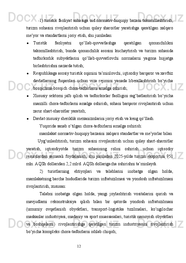 121) turistik faoliyat sohasiga oid normativ-huquqiy bazani takomillashtirish,
turizm   sohasini   rivojlantirish   uchun   qulay   sharoitlar   yaratishga   qaratilgan   xalqaro
me’yor va standartlarni joriy etish, shu jumladan:
 Turistik   faoliyatni   qo‘llab-quvvatlashga   qaratilgan   qonunchilikni
takomillashtirish,   bunda   qonunchilik   asosini   kuchaytirish   va   turizm   sohasida
tadbirkorlik   subyektlarini   qo‘llab-quvvatlovchi   normalarni   yagona   hujjatga
birlashtirishni nazarda tutish;
 Respublikaga asosiy turistik oqimini ta’minlovchi, iqtisodiy barqaror va xavfsiz
davlatlarning   fuqarolari   uchun   viza   rejimini   yanada   liberallashtirish   bo‘yicha
bosqichma-bosqich chora-tadbirlarni amalga oshirish;
 Xususiy   sektorni   jalb  qilish  va  tadbirkorlar  faolligini  rag‘batlantirish   bo‘yicha
manzilli chora-tadbirlarni amalga oshirish, sohani barqaror rivojlantirish uchun
zarur shart-sharoitlar yaratish;
 Davlat-xususiy sheriklik mexanizmlarini joriy etish va keng qo‘llash.
Yuqorida sanab o‘tilgan chora-tadbirlarni amalga oshirish:
mamlakat normativ-huquqiy bazasini xalqaro standartlar va me’yorlar bilan 
Uyg‘unlashtirish,   turizm   sohasini   rivojlantirish   uchun   qulay   shart-sharoitlar
yaratish,   iqtisodiyotda   turizm   sohasining   rolini   oshirish   uchun   iqtisodiy
resurslardan  samarali  foydalanish,   shu  jumladan  2025-yilda  turizm  eksportini  951
mln. AQSh dollaridan 2,2 mlrd. AQSh dollarigacha oshirishni ta’minlaydi.
2)   turistlarning   ehtiyojlari   va   talablarini   inobatga   olgan   holda,
mamlakatning barcha hududlarida turizm infratuzilmasi va yondosh infratuzilmani
rivojlantirish, xususan:
Talabni   inobatga   olgan   holda,   yangi   joylashtirish   vositalarini   qurish   va
mavjudlarni   rekonstruksiya   qilish   bilan   bir   qatorda   yondosh   infratuzilmani
(umumiy   ovqatlanish   obyektlari,   transport-logistika   tuzilmalari,   ko‘ngilochar
maskanlar industriyasi, madaniy va sport muassasalari, turistik namoyish obyektlari
va   boshqalarni)   rivojlantirishga   qaratilgan   turizm   industriyasini   rivojlantirish
bo‘yicha kompleks chora-tadbirlarni ishlab chiqish; 