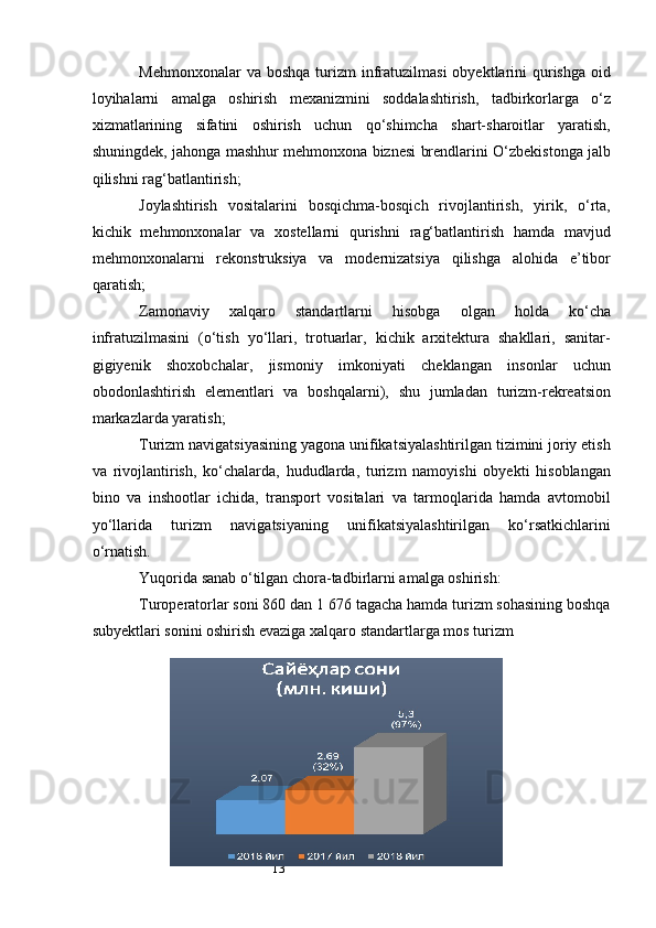 13Mehmonxonalar   va boshqa   turizm   infratuzilmasi   obyektlarini   qurishga  oid
loyihalarni   amalga   oshirish   mexanizmini   soddalashtirish,   tadbirkorlarga   o‘z
xizmatlarining   sifatini   oshirish   uchun   qo‘shimcha   shart-sharoitlar   yaratish,
shuningdek, jahonga mashhur mehmonxona biznesi brendlarini O‘zbekistonga jalb
qilishni rag‘batlantirish;
Joylashtirish   vositalarini   bosqichma-bosqich   rivojlantirish,   yirik,   o‘rta,
kichik   mehmonxonalar   va   xostellarni   qurishni   rag‘batlantirish   hamda   mavjud
mehmonxonalarni   rekonstruksiya   va   modernizatsiya   qilishga   alohida   e’tibor
qaratish;
Zamonaviy   xalqaro   standartlarni   hisobga   olgan   holda   ko‘cha
infratuzilmasini   (o‘tish   yo‘llari,   trotuarlar,   kichik   arxitektura   shakllari,   sanitar-
gigiyenik   shoxobchalar,   jismoniy   imkoniyati   cheklangan   insonlar   uchun
obodonlashtirish   elementlari   va   boshqalarni),   shu   jumladan   turizm-rekreatsion
markazlarda yaratish;
Turizm navigatsiyasining yagona unifikatsiyalashtirilgan tizimini joriy etish
va   rivojlantirish,   ko‘chalarda,   hududlarda,   turizm   namoyishi   obyekti   hisoblangan
bino   va   inshootlar   ichida,   transport   vositalari   va   tarmoqlarida   hamda   avtomobil
yo‘llarida   turizm   navigatsiyaning   unifikatsiyalashtirilgan   ko‘rsatkichlarini
o‘rnatish.
Yuqorida sanab o‘tilgan chora-tadbirlarni amalga oshirish:
Turoperatorlar soni 860 dan 1 676 tagacha hamda turizm sohasining boshqa
subyektlari sonini oshirish evaziga xalqaro standartlarga mos turizm  