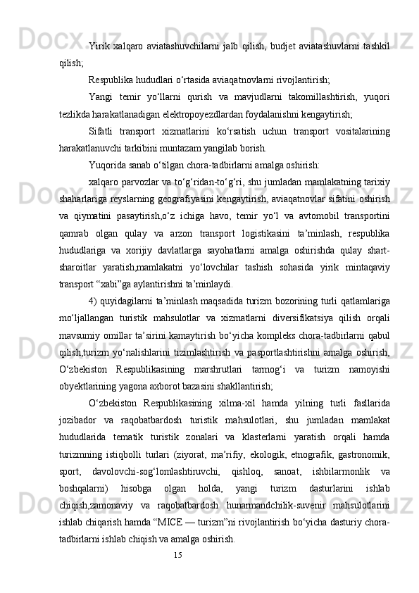 15Yirik   xalqaro   aviatashuvchilarni   jalb   qilish,   budjet   aviatashuvlarni   tashkil
qilish;
Respublika hududlari o‘rtasida aviaqatnovlarni rivojlantirish;
Yangi   temir   yo‘llarni   qurish   va   mavjudlarni   takomillashtirish,   yuqori
tezlikda harakatlanadigan elektropoyezdlardan foydalanishni kengaytirish;
Sifatli   transport   xizmatlarini   ko‘rsatish   uchun   transport   vositalarining
harakatlanuvchi tarkibini muntazam yangilab borish.
Yuqorida sanab o‘tilgan chora-tadbirlarni amalga oshirish:
xalqaro parvozlar va to‘g‘ridan-to‘g‘ri, shu jumladan mamlakatning tarixiy
shaharlariga reyslarning geografiyasini kengaytirish, aviaqatnovlar sifatini oshirish
va   qiymatini   pasaytirish,o‘z   ichiga   havo,   temir   yo‘l   va   avtomobil   transportini
qamrab   olgan   qulay   va   arzon   transport   logistikasini   ta’minlash,   respublika
hududlariga   va   xorijiy   davlatlarga   sayohatlarni   amalga   oshirishda   qulay   shart-
sharoitlar   yaratish,mamlakatni   yo‘lovchilar   tashish   sohasida   yirik   mintaqaviy
transport “xabi”ga aylantirishni ta’minlaydi.
4) quyidagilarni ta’minlash maqsadida turizm bozorining turli qatlamlariga
mo‘ljallangan   turistik   mahsulotlar   va   xizmatlarni   diversifikatsiya   qilish   orqali
mavsumiy omillar ta’sirini  kamaytirish bo‘yicha kompleks chora-tadbirlarni  qabul
qilish,turizm   yo‘nalishlarini   tizimlashtirish   va   pasportlashtirishni   amalga   oshirish,
O‘zbekiston   Respublikasining   marshrutlari   tarmog‘i   va   turizm   namoyishi
obyektlarining yagona axborot bazasini shakllantirish;
O‘zbekiston   Respublikasining   xilma-xil   hamda   yilning   turli   fasllarida
jozibador   va   raqobatbardosh   turistik   mahsulotlari,   shu   jumladan   mamlakat
hududlarida   tematik   turistik   zonalari   va   klasterlarni   yaratish   orqali   hamda
turizmning   istiqbolli   turlari   (ziyorat,   ma’rifiy,   ekologik,   etnografik,   gastronomik,
sport,   davolovchi-sog‘lomlashtiruvchi,   qishloq,   sanoat,   ishbilarmonlik   va
boshqalarni)   hisobga   olgan   holda,   yangi   turizm   dasturlarini   ishlab
chiqish,zamonaviy   va   raqobatbardosh   hunarmandchilik-suvenir   mahsulotlarini
ishlab chiqarish hamda “MICE — turizm”ni rivojlantirish bo‘yicha dasturiy chora-
tadbirlarni ishlab chiqish va amalga oshirish. 