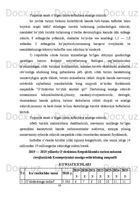 16Yuqorida sanab o‘tilgan chora-tadbirlarni amalga oshirish:
bir   nechta   turizm   turlarini   birlashtirish   hamda   turli-tuman   tadbirlar   bilan
boyitish   orqali   taklif   etiladigan   turistik   turlarining   jozibadorligini   oshirish,
mamlakat   bo‘ylab   turistik   turlarining   o‘rtacha   davomiyligini   kamida   ikki   sutkaga
oshirib,   8   sutkagacha   yetkazish,   shaharlar   bo‘yicha   esa   amaldagi   1,5   —   2,0
sutkadan   3   sutkagacha   ko‘paytirish,turizmning   barqaror   rivojlanishi   va
mamlakatimizga takroriy tashriflar soni oshishini ta’minlaydi.
5)   respublika   ichida   turizm   xizmatlariga   bo‘lgan   ehtiyojni   qondirishga
qaratilgan   turizm   faoliyati   subyektlarining   faolligini   rag‘batlantirishni
ta’minlaydigan   ichki   turizmni   rivojlantirish,   xususan,turistik-ekskursion   xizmatlar
iste’moliga   aholining   keng   qatlamlarini   jalb   qilish,   ichki   turizm   harakatining
ommaviyligini   qayta   tiklash,   turizm   xizmatlarini   ishlab   chiqish   hamda   mavsumiy
notekislik   oqibatlarini   yumshatishda   keng   miqyosli   ta’sirdan   foydalanish
maqsadida   “O‘zbekiston   bo‘ylab   sayohat   qil!”   Dasturining   amalga   oshirish
mexanizmini   takomillashtirish,ijtimoiy,   madaniy-rivojlantiruvchi,   ekologik,
etnomadaniy   hamda   qishloq   turizmi   dasturlarini   ishlab   chiqish   va   amalga
oshirish,umumiy  va   kasb-hunar   ta’limi   dasturlariga   turistik   ekskursiya   tadbirlarini
kiritish.
Yuqorida sanab o‘tilgan chora-tadbirlarni amalga oshirish:
sifatli   turistik   mahsulotlarni   shakllantirish,   mavsumiy   omillarga   bo‘lgan
qaramlikni   kamaytirish   hamda   mehmonxonalar   yuklovini,   ayniqsa   yilning
nomavsumiy oylarida oshirish maqsadida ichki resurslardan samarali foydalanish;
hududlar o‘rtasida turistlar ichki oqimini kengaytirish, ular sonini yiliga 14
milliondan 19 milliongacha oshirishga imkon beradi.
2019 — 2025-yillarda O‘zbekiston Respublikasida turizm sohasini
rivojlantirish Konsepsiyasini amalga oshirishning maqsadli
KO‘RSATKICHLARI
T/r Ko‘rsatkichlar nomi 2018-y. 2019-
y. 2020-
y. 2021-
y. 2022-
y. 2023-
y. 2024-
y. 2025-
y.
1. O‘zbekistonga tashrif  5 346 6 7 8 10 10 11 11 