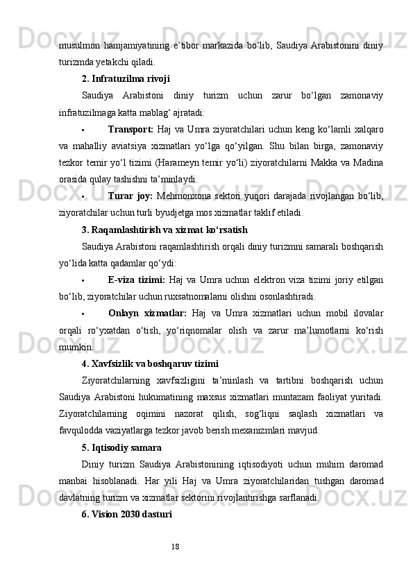 18musulmon   hamjamiyatining   e’tibor   markazida   bo‘lib,   Saudiya   Arabistonini   diniy
turizmda yetakchi qiladi.
2.  Infratuzilma rivoji
Saudiya   Arabistoni   diniy   turizm   uchun   zarur   bo‘lgan   zamonaviy
infratuzilmaga katta mablag‘ ajratadi:
 Transport:   Haj   va  Umra  ziyoratchilari  uchun  keng   ko‘lamli  xalqaro
va   mahalliy   aviatsiya   xizmatlari   yo‘lga   qo‘yilgan.   Shu   bilan   birga,   zamonaviy
tezkor temir yo‘l tizimi (Harameyn temir yo‘li) ziyoratchilarni Makka va Madina
orasida qulay tashishni ta’minlaydi.
 Turar   joy:   Mehmonxona   sektori   yuqori   darajada   rivojlangan   bo‘lib,
ziyoratchilar uchun turli byudjetga mos xizmatlar taklif etiladi.
3.  Raqamlashtirish va xizmat ko‘rsatish
Saudiya Arabistoni raqamlashtirish orqali diniy turizmni samarali boshqarish
yo‘lida katta qadamlar qo‘ydi:
 E-viza   tizimi:   Haj   va   Umra   uchun   elektron   viza   tizimi   joriy   etilgan
bo‘lib, ziyoratchilar uchun ruxsatnomalarni olishni osonlashtiradi.
 Onlayn   xizmatlar:   Haj   va   Umra   xizmatlari   uchun   mobil   ilovalar
orqali   ro‘yxatdan   o‘tish,   yo‘riqnomalar   olish   va   zarur   ma’lumotlarni   ko‘rish
mumkin.
4.  Xavfsizlik va boshqaruv tizimi
Ziyoratchilarning   xavfsizligini   ta’minlash   va   tartibni   boshqarish   uchun
Saudiya   Arabistoni   hukumatining   maxsus   xizmatlari   muntazam   faoliyat   yuritadi.
Ziyoratchilarning   oqimini   nazorat   qilish,   sog‘liqni   saqlash   xizmatlari   va
favqulodda vaziyatlarga tezkor javob berish mexanizmlari mavjud.
5.  Iqtisodiy samara
Diniy   turizm   Saudiya   Arabistonining   iqtisodiyoti   uchun   muhim   daromad
manbai   hisoblanadi.   Har   yili   Haj   va   Umra   ziyoratchilaridan   tushgan   daromad
davlatning turizm va xizmatlar sektorini rivojlantirishga sarflanadi.
6.  Vision 2030 dasturi 
