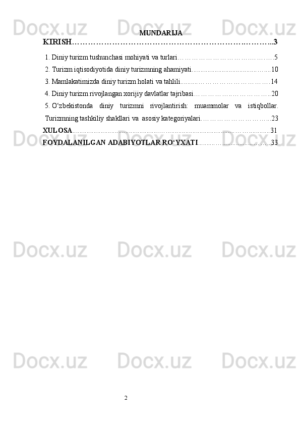 2 MUNDARIJA
KIRISH… …………………………………………………….………... 3
1.  Diniy turizm tushunchasi mohiyati va turlari ………………… ………. …….….5
2.  Turizm iqtisodiyotida diniy turizmning ahamiyati.....................................… ... . 10
3.  Mamlakatimizda diniy turizm holati va tahlili..........… …………………… … .1 4
4.  Diniy turizm rivojlangan xorijiy davlatlar tajribasi ……………..… …………. . 20
5.  O‘zbekistonda   diniy   turizmni   rivojlantirish:   muammolar   va   istiqbollar .
Turizmning tashkiliy shakllari va    asosiy katеgoriyalari . … …………………… .. . 23
XULOSA .................................................… . ......................................… … .. .......... 31
FOYDALANILGAN   ADABIYOTLAR   RO‘YXATI ..........… . .................… ….. 3 3 