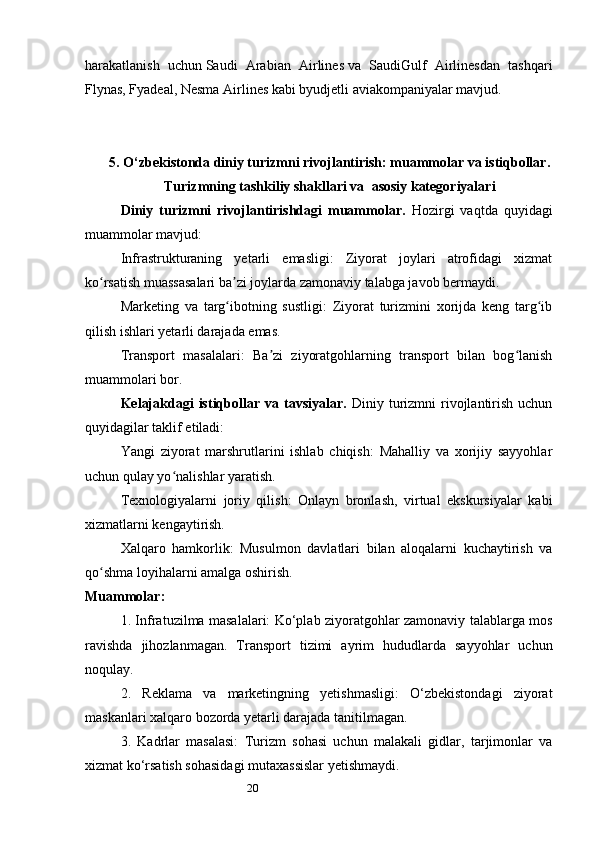 20harakatlanish   uchun   Saudi   Arabian   Airlines   va   SaudiGulf   Airlinesdan   tashqari
Flynas, Fyadeal, Nesma Airlines kabi byudjetli aviakompaniyalar mavjud.
5.  O‘zbekistonda diniy turizmni rivojlantirish: muammolar va istiqbollar .
Turizmning tashkiliy shakllari va    asosiy katеgoriyalari
Diniy   turizmni   rivojlantirishdagi   muammolar.   Hozirgi   vaqtda   quyidagi
muammolar mavjud: 
Infrastrukturaning   yetarli   emasligi:   Ziyorat   joylari   atrofidagi   xizmat
ko rsatish muassasalari ba zi joylarda zamonaviy talabga javob bermaydi.ʻ ʼ
Marketing   va   targ ibotning   sustligi:   Ziyorat   turizmini   xorijda   keng   targ ib	
ʻ ʻ
qilish ishlari yetarli darajada emas.
Transport   masalalari:   Ba zi   ziyoratgohlarning   transport   bilan   bog lanish	
ʼ ʻ
muammolari bor.
Kelajakdagi   istiqbollar   va  tavsiyalar .   Diniy  turizmni  rivojlantirish  uchun
quyidagilar taklif etiladi:
Yangi   ziyorat   marshrutlarini   ishlab   chiqish:   Mahalliy   va   xorijiy   sayyohlar
uchun qulay yo nalishlar yaratish.	
ʻ
Texnologiyalarni   joriy   qilish:   Onlayn   bronlash,   virtual   ekskursiyalar   kabi
xizmatlarni kengaytirish.
Xalqaro   hamkorlik:   Musulmon   davlatlari   bilan   aloqalarni   kuchaytirish   va
qo shma loyihalarni amalga oshirish.	
ʻ
Muammolar:
1. Infratuzilma masalalari: Ko‘plab ziyoratgohlar zamonaviy talablarga mos
ravishda   jihozlanmagan.   Transport   tizimi   ayrim   hududlarda   sayyohlar   uchun
noqulay.
2.   Reklama   va   marketingning   yetishmasligi:   O‘zbekistondagi   ziyorat
maskanlari xalqaro bozorda yetarli darajada tanitilmagan.
3.   Kadrlar   masalasi:   Turizm   sohasi   uchun   malakali   gidlar,   tarjimonlar   va
xizmat ko‘rsatish sohasidagi mutaxassislar yetishmaydi. 