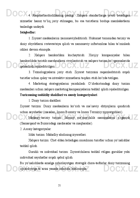 214.   Raqobatbardoshlikning   pasligi:   Xalqaro   standartlarga   javob   beradigan
xizmatlar   hanuz   to‘liq   joriy   etilmagan,   bu   esa   turistlarni   boshqa   mamlakatlarni
tanlashga undaydi.
Istiqbollar:
1. Ziyorat maskanlarini zamonaviylashtirish: Hukumat tomonidan tarixiy va
diniy   obyektlarni   restavratsiya   qilish   va   zamonaviy   infratuzilma   bilan   ta’minlash
ishlari davom etmoqda.
2.   Xalqaro   hamkorlikni   kuchaytirish:   Xorijiy   kompaniyalar   bilan
hamkorlikda turistik marshrutlarni rivojlantirish va xalqaro turizm ko‘rgazmalarida
qatnashish rejalashtirilgan.
3.   Texnologiyalarni   joriy   etish:   Ziyorat   turizmini   raqamlashtirish   orqali
turistlar uchun qulay va interaktiv xizmatlarni taqdim etish ko‘zda tutilgan.
4.   Marketing   strategiyalarini   yaxshilash:   O‘zbekistondagi   diniy   turizm
maskanlari uchun xalqaro marketing kampaniyalarini tashkil qilish rejalashtirilgan.
Turizmning tashkiliy shakllari va asosiy kategoriyalari
1. Diniy turizm shakllari:
Ziyorat   turizmi:   Diniy   maskanlarni   ko‘rish   va   ma’naviy   ehtiyojlarni   qondirish
uchun sayohatlar (masalan, Imom Buxoriy va Imom Termiziy ziyoratgohlari).
Madaniy-tarixiy   turizm:   Islomiy   me’morchilik   namunalarini   o‘rganish
(Samarqand va Buxorodagi madrasalar va maqbaralar).
2. Asosiy kategoriyalar:
Ichki turizm: Mahalliy aholining ziyoratlari.
Xalqaro turizm: Chet eldan keladigan musulmon turistlar uchun yo‘nalishlar
tashkil qilish.
Guruhli   va   individual   turizm:   Ziyoratchilarni   tashkil   etilgan   guruhlar   yoki
individual sayohatlar orqali qabul qilish.
Bu yo‘nalishlarda amalga oshirilayotgan strategik chora-tadbirlar diniy turizmning
iqtisodiyotga ta’sirini yanada oshirishi kutilmoqda. 