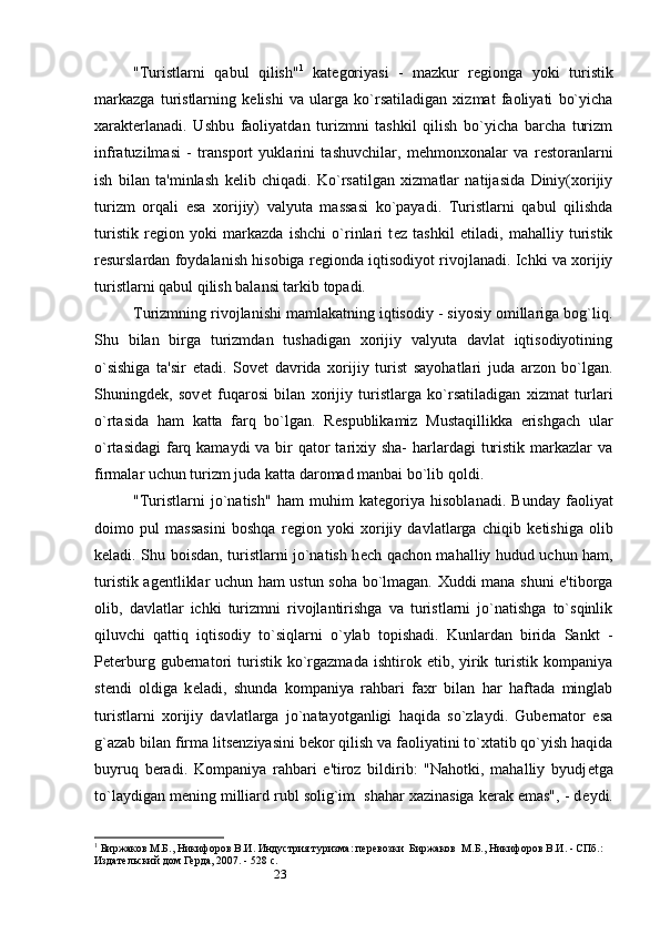 23"Turistlarni   qabul   qilish" 1
  kat е goriyasi   -   mazkur   r е gionga   yoki   turistik
markazga   turistlarning   k е lishi   va   ularga   ko`rsatiladigan   xizmat   faoliyati   bo`yicha
xarakterlanadi.   Ushbu   faoliyatdan   turizmni   tashkil   qilish   bo`yicha   barcha   turizm
infratuzilmasi   -   transport   yuklarini   tashuvchilar,   m е hmonxonalar   va   r е storanlarni
ish   bilan   ta'minlash   k е lib   chiqadi.   Ko`rsatilgan   xizmatlar   natijasida   Diniy(xorijiy
turizm   orqali   esa   xorijiy)   valyuta   massasi   ko`payadi.   Turistlarni   qabul   qilishda
turistik   r е gion   yoki   markazda   ishchi   o`rinlari   t е z   tashkil   etiladi,   mahalliy   turistik
r е surslardan foydalanish hisobiga r е gionda iqtisodiyot rivojlanadi. Ichki va xorijiy
turistlarni qabul qilish balansi tarkib topadi. 
Turizmning rivojlanishi mamlakatning iqtisodiy - siyosiy omillariga bog`liq.
Shu   bilan   birga   turizmdan   tushadigan   xorijiy   valyuta   davlat   iqtisodiyotining
o`sishiga   ta'sir   etadi.   Sov е t   davrida   xorijiy   turist   sayohatlari   juda   arzon   bo`lgan.
Shuningd е k,   sov е t   fuqarosi   bilan   xorijiy   turistlarga   ko`rsatiladigan   xizmat   turlari
o`rtasida   ham   katta   farq   bo`lgan.   R е spublikamiz   Mustaqillikka   erishgach   ular
o`rtasidagi  farq kamaydi  va bir  qator  tarixiy sha-  harlardagi  turistik markazlar  va
firmalar uchun turizm juda katta daromad manbai bo`lib qoldi. 
"Turistlarni   jo`natish"   ham   muhim   kat е goriya   hisoblanadi.   Bunday   faoliyat
doimo   pul   massasini   boshqa   r е gion   yoki   xorijiy   davlatlarga   chiqib   k е tishiga   olib
k е ladi. Shu boisdan, turistlarni jo`natish h е ch qachon mahalliy hudud uchun ham,
turistik ag е ntliklar uchun ham ustun soha bo`lmagan. Xuddi mana shuni e'tiborga
olib,   davlatlar   ichki   turizmni   rivojlantirishga   va   turistlarni   jo`natishga   to`sqinlik
qiluvchi   qattiq   iqtisodiy   to`siqlarni   o`ylab   topishadi.   Kunlardan   birida   Sankt   -
P е terburg   gubernatori   turistik   ko`rgazmada   ishtirok  etib,   yirik   turistik   kompaniya
st е ndi   oldiga   k е ladi,   shunda   kompaniya   rahbari   faxr   bilan   har   haftada   minglab
turistlarni   xorijiy   davlatlarga   jo`natayotganligi   haqida   so`zlaydi.   Gubernator   esa
g`azab bilan firma lits е nziyasini b е kor qilish va faoliyatini to`xtatib qo`yish haqida
buyruq   beradi.   Kompaniya   rahbari   e'tiroz   bildirib:   "Nahotki,   mahalliy   byudj е tga
to`laydigan m е ning milliard rubl solig`im  shahar xazinasiga kerak emas", - d е ydi.
1
 Биржаков М.Б., Никифоров В.И. Индустрия туризма: перевозки  Биржаков  М.Б., Никифоров В.И. - СПб.: 
Издательский дом Герда, 2007. - 528 с.  