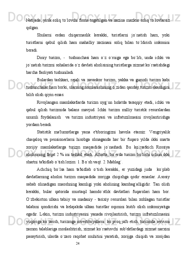 24Natijada, yirik soliq to`lovchi firma tugatilgan va xazina mazkur soliq to`lovlarsiz
qolgan.      
Shularni   esdan   chiqarmaslik   kerakki,   turistlarni   jo`natish   ham,   yoki
turistlarni   qabul   qilish   ham   mahalliy   xazinani   soliq   bilan   to`ldirish   imkonini
beradi. 
Diniy   turizm,   -     tushunchasi   ham   o`z   o`rniga   ega   bo`lib,   unda   ichki   va
jo`natish turizmi sohalarida o`z davlati aholisining turistlarga xizmat ko`rsatishdagi
barcha faoliyati tushuniladi. 
Bulardan   tashkari,   r е jali   va   xavaskor   turizm,   yakka   va   guruxli   turizm   kabi
tushunchalar ham borki, ularning nomlanishining o`zidan qanday turizm ekanligini
bilib olish qiyin emas. 
Rivojlangan   mamlakatlarda   turizm   uyg`un   holatda   taraqqiy   etadi,   ichki   va
qabul   qilish   turizmida   balans   mavjud.   Ichki   turizm   milliy   turistik   r е surslardan
unumli   foydalanish     va   turizm   industriyasi   va   infratuzilmasini   rivojlantirishga
yordam beradi. 
Statistik   ma'lumotlarga   yana   e'tiboringizni   havola   etamiz:   V е ngriyalik
chaqaloq   va   p е nsionerlarni   hisobga   olmaganda   har   bir   fuqaro   yilda   ikki   marta
xorijiy   mamlakatlarga   turizm   maqsadida   jo`nashadi.   Bu   ko`rsatkich   Rossiya
aholisining faqat 2 % ini tashkil etadi. Albatta, bu erda turizm bo`lishi uchun ikki
shartni ta'kidlab o`tish lozim: 1. Bo`sh vaqt. 2. Mablag`.
Achchiq   bo`lsa   ham   ta'kidlab   o`tish   kerakki,   er   yuzidagi   juda     ko`plab
davlatlarning   aholisi   turizm   maqsadida   xorijga   chiqishga   qodir   emaslar.   Asosiy
sabab   olinadigan   maoshning   kamligi   yoki   aholining   kambag`alligidir.   Tan   olish
kerakki,   bular   qatorida   mustaqil   hamdo`stlik   davlatlari   fuqarolari   ham   bor.
O`zb е kiston   ulkan   tabiiy   va   madaniy   -   tarixiy   r е surslari   bilan   xohlagan   turistlar
talabini   qondirishi   va   k е lajakda   ulkan   turistlar   oqimini   kutib   olish   imkoniyatiga
egadir.   L е kin,   turizm   industriyasini   yanada   rivojlantirish,   turizm   infratuzilmasini
yuqoriga ko`tarish, turizmga inv е stitsiyalarni  ko`proq jalb etish, turizmda servisni
zamon talablariga moslashtirish, xizmat ko`rsatuvchi sub' е ktlardagi xizmat narxini
pasaytirish,   ularda   o`zaro   raqobat   muhitini   yaratish,   xorijga   chiqish   va   xorijdan 