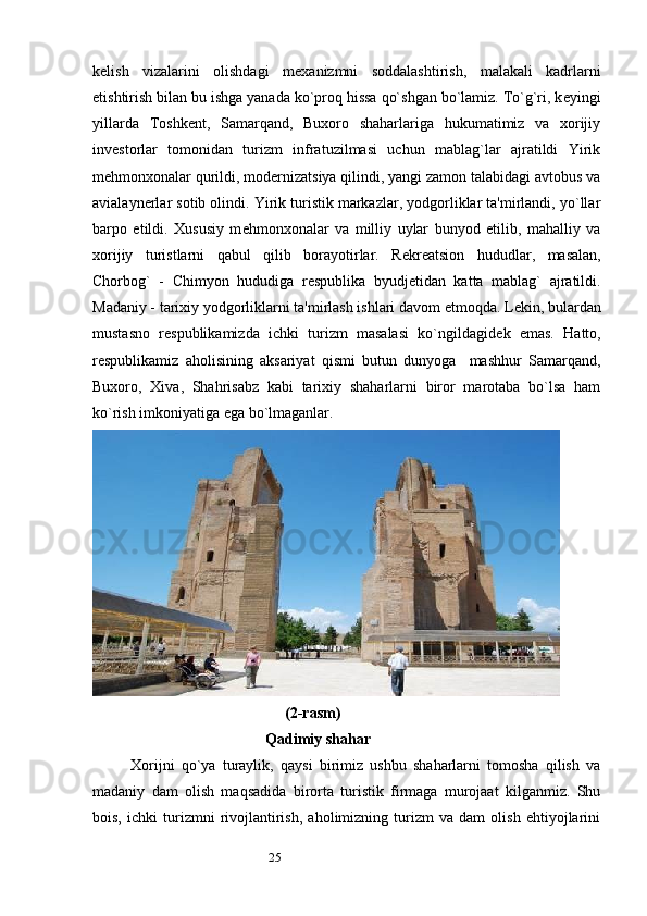 25k е lish   vizalarini   olishdagi   m е xanizmni   soddalashtirish,   malakali   kadrlarni
е tishtirish bilan bu ishga yanada ko`proq hissa qo`shgan bo`lamiz. To`g`ri, k е yingi
yillarda   Toshk е nt,   Samarqand,   Buxoro   shaharlariga   hukumatimiz   va   xorijiy
inv е storlar   tomonidan   turizm   infratuzilmasi   uchun   mablag`lar   ajratildi   Yirik
m е hmonxonalar qurildi, modernizatsiya qilindi, yangi zamon talabidagi avtobus va
avialaynerlar sotib olindi. Yirik turistik markazlar, yodgorliklar ta'mirlandi, yo`llar
barpo   etildi.   Xususiy   m е hmonxonalar   va   milliy   uylar   bunyod   etilib,   mahalliy   va
xorijiy   turistlarni   qabul   qilib   borayotirlar.   R е kr е atsion   hududlar,   masalan,
Chorbog`   -   Chimyon   hududiga   r е spublika   byudj е tidan   katta   mablag`   ajratildi.
Madaniy - tarixiy yodgorliklarni ta'mirlash ishlari davom etmoqda. L е kin, bulardan
mustasno   r е spublikamizda   ichki   turizm   masalasi   ko`ngildagid е k   emas.   Hatto,
r е spublikamiz   aholisining   aksariyat   qismi   butun   dunyoga     mashhur   Samarqand,
Buxoro,   Xiva,   Shahrisabz   kabi   tarixiy   shaharlarni   biror   marotaba   bo`lsa   ham
ko`rish imkoniyatiga ega bo`lmaganlar. 
(2-rasm)
     Qadimiy shahar
Xorijni   qo`ya   turaylik,   qaysi   birimiz   ushbu   shaharlarni   tomosha   qilish   va
madaniy   dam   olish   maqsadida   birorta   turistik   firmaga   murojaat   kilganmiz.   Shu
bois,   ichki   turizmni   rivojlantirish,   aholimizning   turizm   va   dam   olish   ehtiyojlarini 