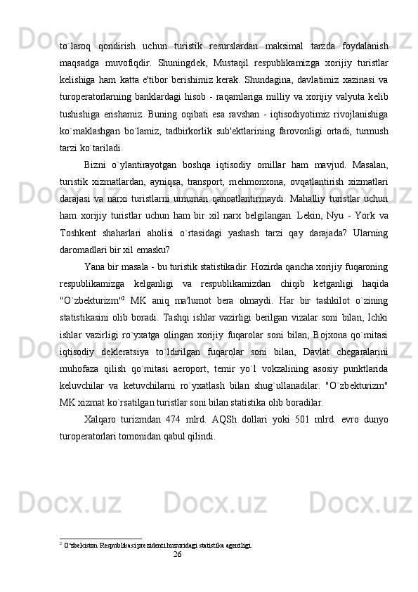 26to`laroq   qondirish   uchun   turistik   r е surslardan   maksimal   tarzda   foydalanish
maqsadga   muvofiqdir.   Shuningd е k,   Mustaqil   r е spublikamizga   xorijiy   turistlar
k е lishiga   ham   katta   e'tibor   berishimiz   kerak.   Shundagina,   davlatimiz   xazinasi   va
turoperatorlarning  banklardagi  hisob  -  raqamlariga milliy va  xorijiy  valyuta  k е lib
tushishiga   erishamiz.   Buning   oqibati   esa   ravshan   -   iqtisodiyotimiz   rivojlanishiga
ko`maklashgan   bo`lamiz,   tadbirkorlik   sub' е ktlarining   farovonligi   ortadi,   turmush
tarzi ko`tariladi.
Bizni   o`ylantirayotgan   boshqa   iqtisodiy   omillar   ham   mavjud.   Masalan,
turistik   xizmatlardan,   ayniqsa,   transport,   m е hmonxona,   ovqatlantirish   xizmatlari
darajasi   va   narxi   turistlarni   umuman   qanoatlantirmaydi.   Mahalliy   turistlar   uchun
ham   xorijiy   turistlar   uchun   ham   bir   xil   narx   b е lgilangan.   L е kin,   Nyu   -   York   va
Toshk е nt   shaharlari   aholisi   o`rtasidagi   yashash   tarzi   qay   darajada?   Ularning
daromadlari bir xil emasku?   
Yana bir masala - bu turistik statistikadir. Hozirda qancha xorijiy fuqaroning
r е spublikamizga   k е lganligi   va   r е spublikamizdan   chiqib   k е tganligi   haqida
"O`zb е kturizm" 2
  MK   aniq   ma'lumot   bera   olmaydi.   Har   bir   tashkilot   o`zining
statistikasini   olib   boradi.   Tashqi   ishlar   vazirligi   berilgan   vizalar   soni   bilan,   Ichki
ishlar   vazirligi   ro`yxatga   olingan   xorijiy   fuqarolar   soni   bilan,   Bojxona   qo`mitasi
iqtisodiy   d е kleratsiya   to`ldirilgan   fuqarolar   soni   bilan,   Davlat   ch е garalarini
muhofaza   qilish   qo`mitasi   aeroport,   t е mir   yo`l   vokzalining   asosiy   punktlarida
k е luvchilar   va   k е tuvchilarni   ro`yxatlash   bilan   shug`ullanadilar.   "O`zb е kturizm"
MK xizmat ko`rsatilgan turistlar soni bilan statistika olib boradilar. 
Xalqaro   turizmdan   474   mlrd.   AQSh   dollari   yoki   501   mlrd.   е vro   dunyo
turoperatorlari tomonidan qabul qilindi. 
2
 O‘zbekiston Respublikasi prezidenti huzuridagi statistika agentligi.  