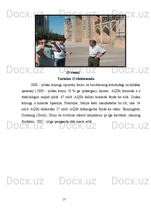 27 (3- rasm )
Turistlar   O ‘ zbekistonda
2000 -   yildan   k е yingi   iqtisodiy   krizis   va   turistlarning   k е lishidagi   ozchilikka
qaramay   (2000   -   yildan   k е yin   20   %   ga   qiskargan ),   hamon     AQSh   dunyoda   o ` z
е takchiligini   saqlab   qoldi .   67   mlrd .   AQSh   dollari   hisobida   foyda   ko ` rildi .   Undan
k е yingi   o ` rinlarda   Ispaniya ,   Frantsiya ,   Italiya   kabi   mamlakatlar   bo ` lib ,   ular   34
mlrd .   AQSh   dollaridan   27   mlrd .   AQSh   dollarigacha   foyda   ko ` rdilar .   Shuningd е k ,
Gonkong   ( Xitoy ),   Xitoy   va   Avstriya   r е kord   natijalarini   qo ` lga   kiritdilar ,   ularning
foydalari   2002 -  yilga   qaraganda   ikki   marta   ortdi .  