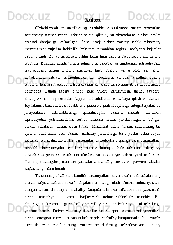 28 Xulosa
O’zbekistonda   mustaqillikning   dastlabki   kunlaridanoq   turizm   xizmatlari
zamonaviy   xizmat   turlari   sifatida   talqin   qilinib,   bu   xizmatlarga   e’tibor   davlat
siyosati   darajasiga   ko’tarilgan.   Soha   rivoji   uchun   zaruriy   tashkiliy-huquqiy
mexanizmlar   vujudga   keltirilib,   hukumat   tomonidan   tegishli   me’yoriy   hujjatlar
qabul   qilindi.   Bu   yo’nalishdagi   ishlar   hozir   ham   davom   etayotgani   fikrimizning
isbotidir.   Bugungi   kunda   turizm   sohasi   mamlakatlar   va   mintaqalar   iqtisodiyotini
rivojlantirish   uchun   muhim   ahamiyat   kasb   etishini   va   u   XXI   asr   jahon
xo’jaligining   ustuvor   tarmoqlaridan   biri   ekanligini   alohida   ta’kidlash   lozim.
Bugungi kunda iqtisodiyotni liberallashtirish jarayonlari kengayib va chuqurlashib
bormoqda.   Bunda   asosiy   e’tibor   soliq   yukini   kamaytirish,   tashqi   savdoni,
shunigdek,   moddiy   resurslar,   tayyor   mahsulotlarni   realizatsiya   qilish   va   ulardan
foydalanish  tizimini  liberallashtirish,  jahon xo’jalik aloqalariga integratsiyalashuv
jarayonlarini   jadallashtirishga   qaratilmoqda.   Turizm   sanoati   mamlakat
iqtisodiyotini   yuksaltirishdan   tortib,   turmush   tarzini   yaxshilashgacha   bo‘lgan
barcha   sohalarda   muhim   o‘rin   tutadi.   Mamlakat   uchun   turizm   sanoatining   bir
qancha   afzalliklari   bor.   Turizm   mahalliy   jamoalarga   turli   yo'llar   bilan   foyda
keltiradi.   Bu   mehmonxonalar,   restoranlar,   avtoulovlarni   ijaraga   berish   xizmatlari,
sayyohlik   kompaniyalari,   sport   anjomlari   va   boshqalar   kabi   turli   sohalarda   ijodiy
tadbirkorlik   jarayoni   orqali   ish   o'rinlari   va   biznes   yaratishga   yordam   beradi.
Turizm,   shuningdek,   mahalliy   jamoalarga   mahalliy   meros   va   yovvoyi   tabiatni
saqlashda yordam beradi. 
Turizmning afzalliklari bandlik imkoniyatlari, xizmat ko'rsatish sohalarining
o'sishi, valyuta tushumlari va boshqalarni o'z ichiga oladi. Turizm industriyasidan
olingan   daromad   milliy   va   mahalliy   darajada   ta'lim   va   infratuzilmani   yaxshilash
hamda   mas'uliyatli   turizmni   rivojlantirish   uchun   ishlatilishi   mumkin.   Bu,
shuningdek,   korxonalarga   mahalliy   va   milliy   darajada   imkoniyatlarni   oshirishga
yordam   beradi.   Turizm   industriyasi   yo'llar   va   transport   xizmatlarini   yaxshilash
hamda energiya ta'minotini  yaxshilash  orqali    mahalliy hamjamiyat  uchun yaxshi
turmush   tarzini   rivojlantirishga   yordam   beradi.Amalga   oshirilayotgan   iqtisodiy 