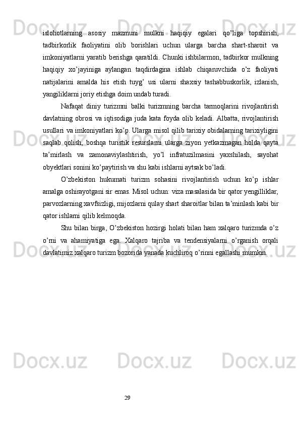 29islohotlarning   asosiy   mazmuni   mulkni   haqiqiy   egalari   qo’liga   topshirish,
tadbirkorlik   faoliyatini   olib   borishlari   uchun   ularga   barcha   shart-sharoit   va
imkoniyatlarni yaratib berishga qaratildi. Chunki ishbilarmon, tadbirkor mulkning
haqiqiy   xo’jayiniga   aylangan   taqdirdagina   ishlab   chiqaruvchida   o’z   faoliyati
natijalarini   amalda   his   etish   tuyg’   usi   ularni   shaxsiy   tashabbuskorlik,   izlanish,
yangiliklarni joriy etishga doim undab turadi.
Nafaqat   diniy   turizmni   balki   turizmning   barcha   tarmoqlarini   rivojlantirish
davlatning obrosi  va iqtisodiga juda kata  foyda olib keladi. Albatta,  rivojlantirish
usullari va imkoniyatlari ko’p. Ularga misol qilib tarixiy obidalarning tarixiyligini
saqlab   qolish,   boshqa   turistik   resurslarni   ularga   ziyon   yetkazmagan   holda   qayta
ta’mirlash   va   zamonaviylashtirish,   yo’l   infratuzilmasini   yaxshilash,   sayohat
obyektlari sonini ko’paytirish va shu kabi ishlarni aytsak bo’ladi.
O’zbekiston   hukumati   turizm   sohasini   rivojlantirish   uchun   ko’p   ishlar
amalga oshirayotgani sir emas. Misol uchun: viza masalasida bir qator yengilliklar,
parvozlarning xavfsizligi, mijozlarni qulay shart sharoitlar bilan ta’minlash kabi bir
qator ishlarni qilib kelmoqda.
Shu bilan birga, O’zbekiston  hozirgi  holati bilan ham xalqaro turizmda o’z
o’rni   va   ahamiyatiga   ega.   Xalqaro   tajriba   va   tendensiyalarni   o’rganish   orqali
davlatimiz xalqaro turizm bozorida yanada kuchliroq o’rinni egallashi mumkin. 