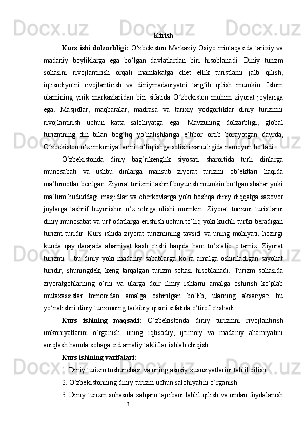 3 Kirish
Kurs ishi dolzarbligi:   O zbekiston  Markaziy Osiyo mintaqasida  tarixiy vaʻ
madaniy   boyliklarga   ega   bo lgan   davlatlardan   biri   hisoblanadi.   Diniy   turizm
ʻ
sohasini   rivojlantirish   orqali   mamlakatga   chet   ellik   turistlarni   jalb   qilish,
iqtisodiyotni   rivojlantirish   va   diniymadaniyatni   targ ib   qilish   mumkin.   Islom	
ʻ
olamining   yirik   markazlaridan   biri   sifatida   O zbekiston   muhim   ziyorat   joylariga	
ʻ
ega.   Masjidlar,   maqbaralar,   madrasa   va   tarixiy   yodgorliklar   diniy   turizmni
rivojlantirish   uchun   katta   salohiyatga   ega.   Mavzuning   dolzarbligi,   global
turizmning   din   bilan   bog liq   yo nalishlariga   e tibor   ortib   borayotgan   davrda,	
ʻ ʻ ʼ
O zbekiston o z imkoniyatlarini to liq ishga solishi zarurligida namoyon bo ladi.	
ʻ ʻ ʻ ʻ
O‘zbekistonda   diniy   bag‘rikenglik   siyosati   sharoitida   turli   dinlarga
munosabati   va   ushbu   dinlarga   mansub   ziyorat   turizmi   ob’ektlari   haqida
ma’lumotlar berilgan. Ziyorat turizmi tashrif buyurish mumkin bo`lgan shahar yoki
ma`lum hududdagi masjidlar va cherkovlarga yoki boshqa diniy diqqatga sazovor
joylarga   tashrif   buyurishni   o‘z   ichiga   olishi   mumkin.   Ziyorat   turizmi   turistlarni
diniy munosabat va urf-odatlarga erishish uchun to‘liq yoki kuchli turtki beradigan
turizm   turidir.   Kurs   ishida   ziyorat   turizmining   tavsifi   va   uning   mohiyati,   hozirgi
kunda   qay   darajada   ahamiyat   kasb   etishi   haqida   ham   to‘xtalib   o`tamiz.   Ziyorat
turizmi   –   bu   diniy   yoki   madaniy   sabablarga   ko‘ra   amalga   oshiriladigan   sayohat
turidir,   shuningdek,   keng   tarqalgan   turizm   sohasi   hisoblanadi.   Turizm   sohasida
ziyoratgohlarning   o‘rni   va   ularga   doir   ilmiy   ishlarni   amalga   oshirish   ko‘plab
mutaxassislar   tomonidan   amalga   oshirilgan   bo‘lib,   ularning   aksariyati   bu
yo‘nalishni diniy turizmning tarkibiy qismi sifatida e‘tirof etishadi.
Kurs   ishining   maqsadi:   O zbekistonda   diniy   turizmni   rivojlantirish	
ʻ
imkoniyatlarini   o rganish,   uning   iqtisodiy,   ijtimoiy   va   madaniy   ahamiyatini	
ʻ
aniqlash hamda sohaga oid amaliy takliflar ishlab chiqish.
Kurs ishining vazifalari:
1. Diniy turizm tushunchasi va uning asosiy xususiyatlarini tahlil qilish.
2. O zbekistonning diniy turizm uchun salohiyatini o rganish.	
ʻ ʻ
3. Diniy turizm sohasida xalqaro tajribani tahlil qilish va undan foydalanish 