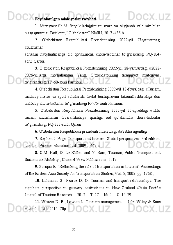 30Foydalanilgan adabiyotlar  ro‘yhati
1.   Mirziyoev   Sh.M.   Buyuk   kelajgimizni   mard   va   oliyjanob   xalqimiz   bilan
birga quramiz. Toshkent, “O‘zbekiston” NMIU, 2017.-485 b. 
2.   О‘zbеkistоn   Rеspublikаsi   Prеzidеntining   2022-yil   27-yаnvаrdаgi
«Xizmаtlаr 
sоhаsini   rivоjlаntirishgа   оid   qо‘shimchа   chоrа-tаdbirlаr   tо‘g‘risidа»gi   PQ-104-
sоnli Qаrоri. 
3.   О‘zbеkistоn   Rеspublikаsi   Prеzidеntining   2022-yil   28-yаnvаrdаgi   «2022-
2026-yillаrgа   mо‘ljаllаngаn   Yаngi   О‘zbеkistоnning   tаrаqqiyоt   strаtеgiyаsi
tо‘g‘risidа»gi PF-60-sоnli Fаrmоni. 
4.  О‘zbеkistоn Rеspublikаsi Prеzidеntining 2022-yil 18-fеvrаldаgi «Turizm,
mаdаniy   mеrоs   vа   spоrt   sоhаlаridа   dаvlаt   bоshqаruvini   tаkоmillаshtirishgа   dоir
tаshkiliy chоrа-tаdbirlаr tо‘g‘risidа»gi PF-75-sоnli Fаrmоni. 
5.   О‘zbеkistоn   Rеspublikаsi   Prеzidеntining   2022-yil   30-аprеldаgi   «Ichki
turizm   xizmаtlаrini   divеrsifikаtsiyа   qilishgа   оid   qо‘shimchа   chоrа-tаdbirlаr
tо‘g‘risidа»gi PQ-232-sоnli Qаrоri. 
6.  O‘zbekiston Respublikasi prezidenti huzuridagi statistika agentligi. 
7.   Stephen J. Page. Transport and tourism. Global perspectives. 3rd edition,
London: Pearson education Ltd. 2009. - 447 с.; 
8.   C.M.   Hall,   D.   Le-Klähn,   and   Y.   Ram,   Tourism,   Public   Transport   and
Sustainable Mobility., Channel View Publications, 2017.; 
9.  Sorupia E. “Rethinking the role of transportation in tourism” Proceedings
of the Eastern Asia Society for Transportation Studies, Vol. 5, 2005- pp. 1768.; 
10.   Lohmann   G.,   Pearce   D.   G.   Tourism   and   transport   relationships:   The
suppliers'   perspective   in   gateway   destinations   in   New   Zealand   //Asia   Pacific
Journal of Tourism Research. – 2012. – Т. 17. – №. 1. – С. 14-29. 
11.   Weaver  D. B., Lawton L. Tourism  management. – John Wiley &  Sons
Australia, Ltd, 2014.-70p .  