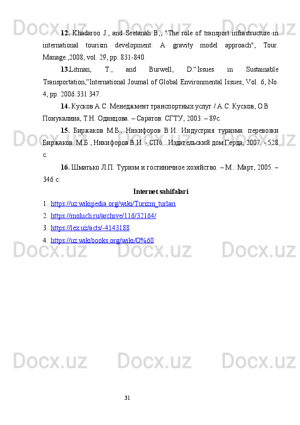 3112.   Khadaroo   J.,   and   Seetanah   B,,   "The   role   of   transport   infrastructure   in
international   tourism   development:   A   gravity   model   approach",   Tour.
Manage.,2008, vol. 29, pp. 831-840. 
13. Litman,   T.,   and   Burwell,   D.“Issues   in   Sustainable
Transportation,”International Journal of Global Environmental Issues, Vol. 6, No.
4, pp. 2006.331 347. 
14.  Кусков А. C . Менеджмент транспортных услуг / А.С. Кусков, О.В 
Понукалина, Т.Н. Одинцова. – Саратов: СГТУ, 2003. – 89с. 
15.   Биржаков   М.Б.,   Никифоров   В.И.   Индустрия   туризма:   перевозки
Биржаков  М.Б., Никифоров В.И. - СПб.: Издательский дом Герда, 2007. - 528
с. 
16.  Шматько Л.П. Туризм и гостиничное хозяйство. – М.: Март, 2005. –
346 с. 
Internet sahifalari
1. https://uz.wikipedia.org/wiki/Turizm_turlari   
2. https://moluch.ru/archive/116/32164/   
3. https://lex.uz/acts/-4143188   
4. https://uz.wikibooks.org/wiki/O%60    