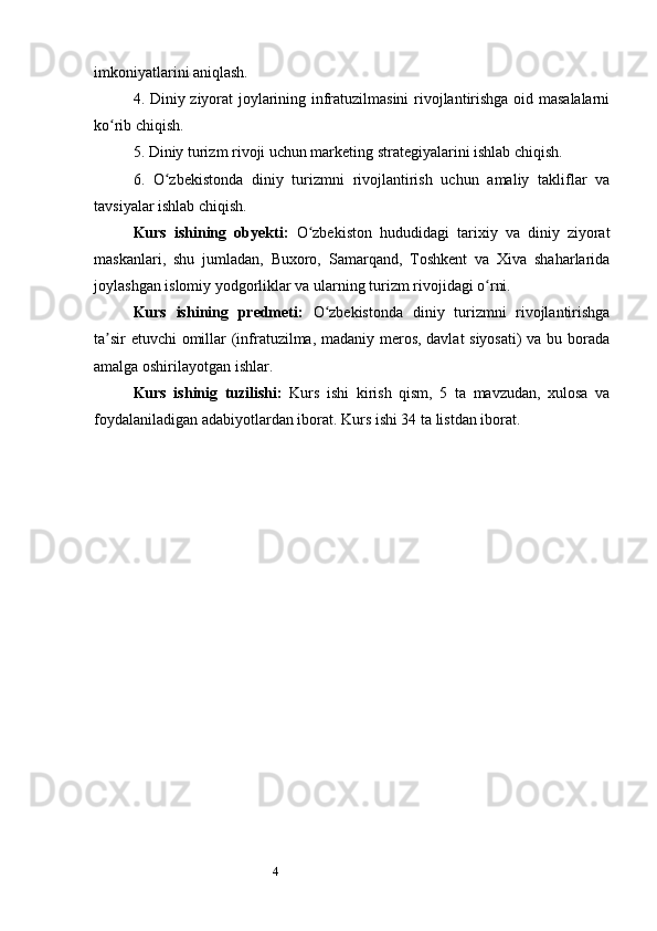4imkoniyatlarini aniqlash.
4. Diniy ziyorat joylarining infratuzilmasini rivojlantirishga oid masalalarni
ko rib chiqish.ʻ
5. Diniy turizm rivoji uchun marketing strategiyalarini ishlab chiqish.
6.   O zbekistonda   diniy   turizmni   rivojlantirish   uchun   amaliy   takliflar   va	
ʻ
tavsiyalar ishlab chiqish.
Kurs   ishining   obyekti:   O zbekiston   hududidagi   tarixiy   va   diniy   ziyorat	
ʻ
maskanlari,   shu   jumladan,   Buxoro,   Samarqand,   Toshkent   va   Xiva   shaharlarida
joylashgan islomiy yodgorliklar va ularning turizm rivojidagi o rni.	
ʻ
Kurs   ishining   predmeti:   O zbekistonda   diniy   turizmni   rivojlantirishga	
ʻ
ta sir etuvchi omillar (infratuzilma, madaniy meros, davlat siyosati) va bu borada	
ʼ
amalga oshirilayotgan ishlar.
Kurs   ishinig   tuzilishi:   Kurs   ishi   kirish   qism,   5   ta   mavzudan,   xulosa   va
foydalaniladigan adabiyotlardan iborat. Kurs ishi 34 ta listdan iborat. 