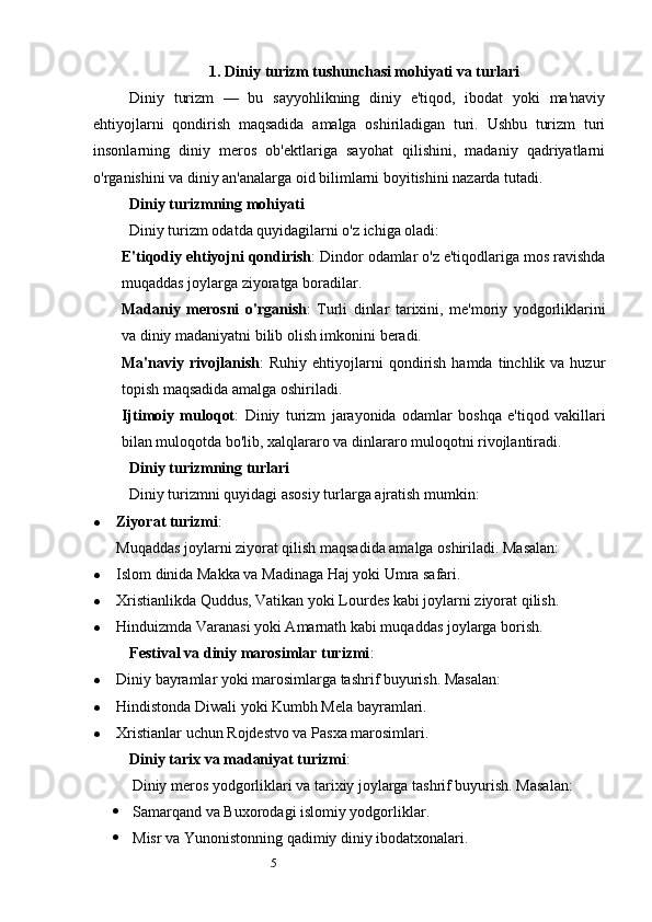51.  Diniy turizm tushunchasi mohiyati va turlari
Diniy   turizm   —   bu   sayyohlikning   diniy   e'tiqod,   ibodat   yoki   ma'naviy
ehtiyojlarni   qondirish   maqsadida   amalga   oshiriladigan   turi.   Ushbu   turizm   turi
insonlarning   diniy   meros   ob'ektlariga   sayohat   qilishini,   madaniy   qadriyatlarni
o'rganishini va diniy an'analarga oid bilimlarni boyitishini nazarda tutadi.
Diniy turizmning mohiyati
Diniy turizm odatda quyidagilarni o'z ichiga oladi:
E'tiqodiy ehtiyojni qondirish : Dindor odamlar o'z e'tiqodlariga mos ravishda
muqaddas joylarga ziyoratga boradilar.
Madaniy   merosni   o'rganish :   Turli   dinlar   tarixini,   me'moriy   yodgorliklarini
va diniy madaniyatni bilib olish imkonini beradi.
Ma'naviy rivojlanish :  Ruhiy  ehtiyojlarni  qondirish  hamda  tinchlik  va huzur
topish maqsadida amalga oshiriladi.
Ijtimoiy   muloqot :   Diniy   turizm   jarayonida   odamlar   boshqa   e'tiqod   vakillari
bilan muloqotda bo'lib, xalqlararo va dinlararo muloqotni rivojlantiradi.
Diniy turizmning turlari
Diniy turizmni quyidagi asosiy turlarga ajratish mumkin:
 Ziyorat turizmi :
Muqaddas joylarni ziyorat qilish maqsadida amalga oshiriladi. Masalan:
 Islom dinida Makka va Madinaga Haj yoki Umra safari.
 Xristianlikda Quddus, Vatikan yoki Lourdes kabi joylarni ziyorat qilish.
 Hinduizmda Varanasi yoki Amarnath kabi muqaddas joylarga borish.
Festival va diniy marosimlar turizmi :
 Diniy bayramlar yoki marosimlarga tashrif buyurish. Masalan:
 Hindistonda Diwali yoki Kumbh Mela bayramlari.
 Xristianlar uchun Rojdestvo va Pasxa marosimlari.
Diniy tarix va madaniyat turizmi :
Diniy meros yodgorliklari va tarixiy joylarga tashrif buyurish. Masalan:
 Samarqand va Buxorodagi islomiy yodgorliklar.
 Misr va Yunonistonning qadimiy diniy ibodatxonalari. 