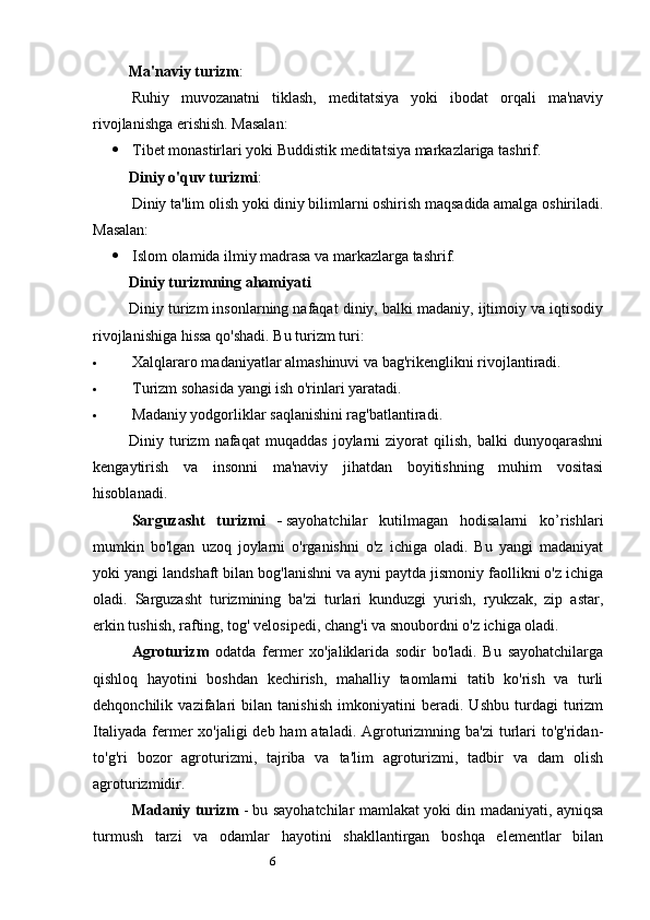 6Ma'naviy turizm :
Ruhiy   muvozanatni   tiklash,   meditatsiya   yoki   ibodat   orqali   ma'naviy
rivojlanishga erishish. Masalan:
 Tibet monastirlari yoki Buddistik meditatsiya markazlariga tashrif.
Diniy o'quv turizmi :
Diniy ta'lim olish yoki diniy bilimlarni oshirish maqsadida amalga oshiriladi.
Masalan: 
 Islom olamida ilmiy madrasa va markazlarga tashrif.
Diniy turizmning ahamiyati
Diniy turizm insonlarning nafaqat diniy, balki madaniy, ijtimoiy va iqtisodiy
rivojlanishiga hissa qo'shadi.  Bu turizm turi:
 Xalqlararo madaniyatlar almashinuvi va bag'rikenglikni rivojlantiradi.
 Turizm sohasida yangi ish o'rinlari yaratadi.
 Madaniy yodgorliklar saqlanishini rag'batlantiradi.
Diniy   turizm   nafaqat   muqaddas   joylarni   ziyorat   qilish,   balki   dunyoqarashni
kengaytirish   va   insonni   ma'naviy   jihatdan   boyitishning   muhim   vositasi
hisoblanadi.
Sarguzasht   turizmi   -   sayohatchilar   kutilmagan   hodisalarni   ko’rishlari
mumkin   bo'lgan   uzoq   joylarni   o'rganishni   o'z   ichiga   oladi.   Bu   yangi   madaniyat
yoki yangi landshaft bilan bog'lanishni va ayni paytda jismoniy faollikni o'z ichiga
oladi.   Sarguzasht   turizmining   ba'zi   turlari   kunduzgi   yurish,   ryukzak,   zip   astar,
erkin tushish, rafting, tog' velosipedi, chang'i va snoubordni o'z ichiga oladi.
Agroturizm   odatda   fermer   xo'jaliklarida   sodir   bo'ladi.   Bu   sayohatchilarga
qishloq   hayotini   boshdan   kechirish,   mahalliy   taomlarni   tatib   ko'rish   va   turli
dehqonchilik   vazifalari   bilan   tanishish   imkoniyatini   beradi.   Ushbu   turdagi   turizm
Italiyada  fermer  xo'jaligi  deb ham  ataladi. Agroturizmning ba'zi  turlari  to'g'ridan-
to'g'ri   bozor   agroturizmi,   tajriba   va   ta'lim   agroturizmi,   tadbir   va   dam   olish
agroturizmidir.
Madaniy turizm   - bu sayohatchilar mamlakat yoki din madaniyati, ayniqsa
turmush   tarzi   va   odamlar   hayotini   shakllantirgan   boshqa   elementlar   bilan 