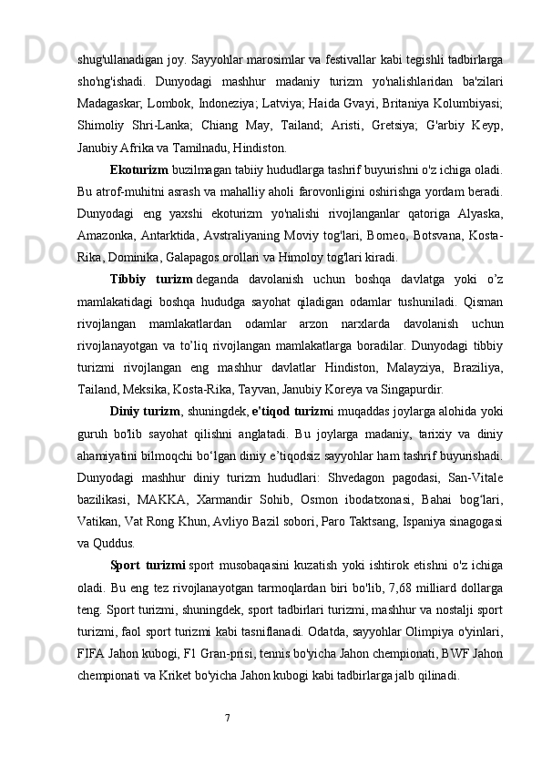 7shug'ullanadigan joy. Sayyohlar marosimlar va festivallar kabi tegishli tadbirlarga
sho'ng'ishadi.   Dunyodagi   mashhur   madaniy   turizm   yo'nalishlaridan   ba'zilari
Madagaskar; Lombok, Indoneziya; Latviya; Haida Gvayi, Britaniya Kolumbiyasi;
Shimoliy   Shri-Lanka;   Chiang   May,   Tailand;   Aristi,   Gretsiya;   G'arbiy   Keyp,
Janubiy Afrika va Tamilnadu, Hindiston.
Ekoturizm   buzilmagan tabiiy hududlarga tashrif buyurishni o'z ichiga oladi.
Bu atrof-muhitni asrash va mahalliy aholi farovonligini oshirishga yordam beradi.
Dunyodagi   eng   yaxshi   ekoturizm   yo'nalishi   rivojlanganlar   qatoriga   Alyaska,
Amazonka,   Antarktida,   Avstraliyaning   Moviy   tog'lari,   Borneo,   Botsvana,   Kosta-
Rika, Dominika, Galapagos orollari va Himoloy tog'lari kiradi.
Tibbiy   turizm   deganda   davolanish   uchun   boshqa   davlatga   yoki   o’z
mamlakatidagi   boshqa   hududga   sayohat   qiladigan   odamlar   tushuniladi.   Qisman
rivojlangan   mamlakatlardan   odamlar   arzon   narxlarda   davolanish   uchun
rivojlanayotgan   va   to’liq   rivojlangan   mamlakatlarga   boradilar.   Dunyodagi   tibbiy
turizmi   rivojlangan   eng   mashhur   davlatlar   Hindiston,   Malayziya,   Braziliya,
Tailand, Meksika, Kosta-Rika, Tayvan, Janubiy Koreya va Singapurdir.
Diniy turizm , shuningdek,   e'tiqod turizm i muqaddas joylarga alohida yoki
guruh   bo'lib   sayohat   qilishni   anglatadi.   Bu   joylarga   madaniy,   tarixiy   va   diniy
ahamiyatini bilmoqchi bo‘lgan diniy e’tiqodsiz sayyohlar ham tashrif buyurishadi.
Dunyodagi   mashhur   diniy   turizm   hududlari:   Shvedagon   pagodasi,   San-Vitale
bazilikasi,   MAKKA,   Xarmandir   Sohib,   Osmon   ibodatxonasi,   Bahai   bog lari,ʻ
Vatikan, Vat Rong Khun, Avliyo Bazil sobori, Paro Taktsang, Ispaniya sinagogasi
va Quddus.
Sport   turizmi   sport   musobaqasini   kuzatish   yoki   ishtirok   etishni   o'z   ichiga
oladi.   Bu   eng   tez   rivojlanayotgan   tarmoqlardan   biri   bo'lib,   7,68   milliard   dollarga
teng. Sport turizmi, shuningdek, sport tadbirlari turizmi, mashhur va nostalji sport
turizmi, faol sport turizmi kabi tasniflanadi. Odatda, sayyohlar Olimpiya o'yinlari,
FIFA Jahon kubogi, F1 Gran-prisi, tennis bo'yicha Jahon chempionati, BWF Jahon
chempionati va Kriket bo'yicha Jahon kubogi kabi tadbirlarga jalb qilinadi. 