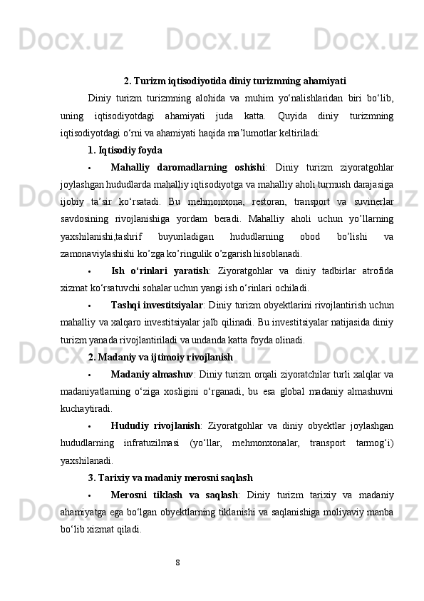 82.  Turizm iqtisodiyotida diniy turizmning ahamiyati
Diniy   turizm   turizmning   alohida   va   muhim   yo‘nalishlaridan   biri   bo‘lib,
uning   iqtisodiyotdagi   ahamiyati   juda   katta.   Quyida   diniy   turizmning
iqtisodiyotdagi o‘rni va ahamiyati haqida ma’lumotlar keltiriladi:
1.  Iqtisodiy foyda
 Mahalliy   daromadlarning   oshishi :   Diniy   turizm   ziyoratgohlar
joylashgan hududlarda mahalliy iqtisodiyotga va mahalliy aholi turmush darajasiga
ijobiy   ta’sir   ko‘rsatadi.   Bu   mehmonxona,   restoran,   transport   va   suvinerlar
savdosining   rivojlanishiga   yordam   beradi.   Mahalliy   aholi   uchun   yo’llarning
yaxshilanishi,tashrif   buyuriladigan   hududlarning   obod   bo’lishi   va
zamonaviylashishi ko’zga ko’ringulik o’zgarish hisoblanadi.
 Ish   o‘rinlari   yaratish :   Ziyoratgohlar   va   diniy   tadbirlar   atrofida
xizmat ko‘rsatuvchi sohalar uchun yangi ish o‘rinlari ochiladi.
 Tashqi investitsiyalar : Diniy turizm obyektlarini rivojlantirish uchun
mahalliy va xalqaro investitsiyalar jalb qilinadi. Bu investitsiyalar natijasida diniy
turizm yanada rivojlantiriladi va undanda katta foyda olinadi.
2.  Madaniy va ijtimoiy rivojlanish
 Madaniy almashuv : Diniy turizm orqali ziyoratchilar turli xalqlar va
madaniyatlarning   o‘ziga   xosligini   o‘rganadi,   bu   esa   global   madaniy   almashuvni
kuchaytiradi.
 Hududiy   rivojlanish :   Ziyoratgohlar   va   diniy   obyektlar   joylashgan
hududlarning   infratuzilmasi   (yo‘llar,   mehmonxonalar,   transport   tarmog‘i)
yaxshilanadi.
3.  Tarixiy va madaniy merosni saqlash
 Merosni   tiklash   va   saqlash :   Diniy   turizm   tarixiy   va   madaniy
ahamiyatga ega bo‘lgan obyektlarning tiklanishi va saqlanishiga moliyaviy manba
bo‘lib xizmat qiladi. 