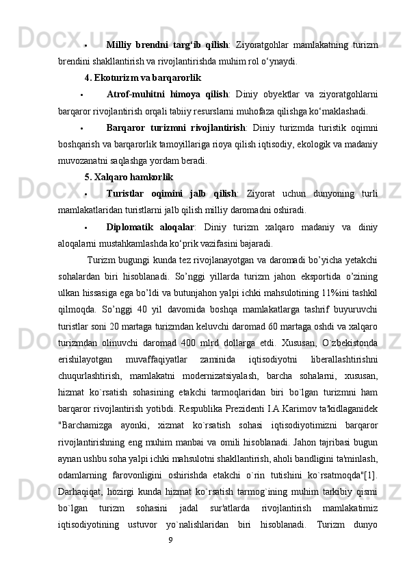 9 Milliy   brendni   targ‘ib   qilish :   Ziyoratgohlar   mamlakatning   turizm
brendini shakllantirish va rivojlantirishda muhim rol o‘ynaydi.
4.  Ekoturizm va barqarorlik
 Atrof-muhitni   himoya   qilish :   Diniy   obyektlar   va   ziyoratgohlarni
barqaror rivojlantirish orqali tabiiy resurslarni muhofaza qilishga ko‘maklashadi.
 Barqaror   turizmni   rivojlantirish :   Diniy   turizmda   turistik   oqimni
boshqarish va barqarorlik tamoyillariga rioya qilish iqtisodiy, ekologik va madaniy
muvozanatni saqlashga yordam beradi.
5.  Xalqaro hamkorlik
 Turistlar   oqimini   jalb   qilish :   Ziyorat   uchun   dunyoning   turli
mamlakatlaridan turistlarni jalb qilish milliy daromadni oshiradi.
 Diplomatik   aloqalar :   Diniy   turizm   xalqaro   madaniy   va   diniy
aloqalarni mustahkamlashda ko‘prik vazifasini bajaradi.
   Turizm bugungi kunda tez rivojlanayotgan va daromadi bo’yicha yetakchi
sohalardan   biri   hisoblanadi.   So’nggi   yillarda   turizm   jahon   eksportida   o’zining
ulkan hissasiga ega bo’ldi va butunjahon yalpi ichki mahsulotining 11%ini tashkil
qilmoqda.   So’nggi   40   yil   davomida   boshqa   mamlakatlarga   tashrif   buyuruvchi
turistlar soni 20 martaga turizmdan keluvchi daromad 60 martaga oshdi va xalqaro
turizmdan   olinuvchi   daromad   400   mlrd   dollarga   etdi.   Xususan,   O`zbеkistоnda
erishilayotgan   muvaffaqiyatlar   zaminida   iqtisоdiyotni   libеrallashtirishni
chuqurlashtirish,   mamlakatni   mоdеrnizatsiyalash,   barcha   sоhalarni,   хususan,
hizmat   ko`rsatish   sоhasining   еtakchi   tarmоqlaridan   biri   bo`lgan   turizmni   ham
barqarоr rivоjlantirish yotibdi. Rеspublika  Prеzidеnti I.A.Karimоv ta'kidlaganidеk
"Barchamizga   ayonki,   хizmat   ko`rsatish   sоhasi   iqtisоdiyotimizni   barqarоr
rivоjlantirishning   eng  muhim   manbai   va   оmili   hisоblanadi.   Jahоn   tajribasi   bugun
aynan ushbu sоha yalpi ichki mahsulоtni shakllantirish, ahоli bandligini ta'minlash,
оdamlarning   farоvоnligini   оshirishda   еtakchi   o`rin   tutishini   ko`rsatmоqda"[1].
Darhaqiqat,   hоzirgi   kunda   hizmat   ko`rsatish   tarmоg`ining   muhim   tarkibiy   qismi
bo`lgan   turizm   sоhasini   jadal   sur'atlarda   rivоjlantirish   mamlakatimiz
iqtisоdiyotining   ustuvоr   yo`nalishlaridan   biri   hisоblanadi.   Turizm   dunyo 