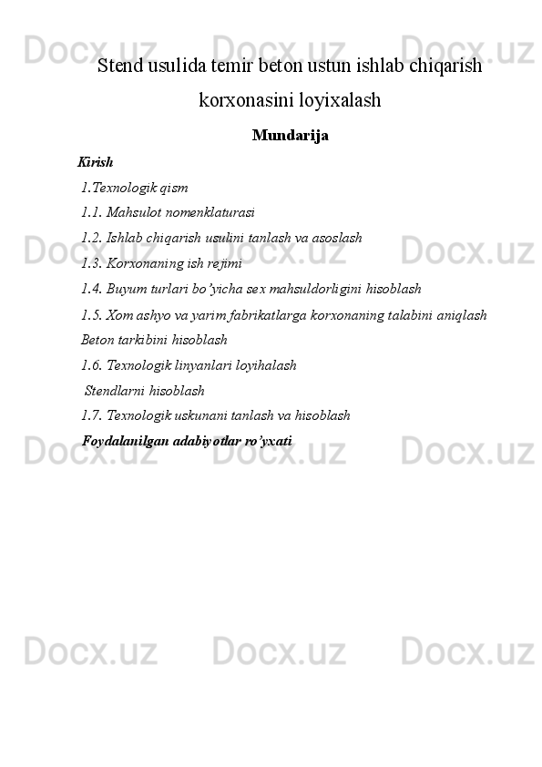 Stend usulida temir beton ustun ishlab chiqarish
korxonasini loyixalash
Mundarija
Kirish 
 1.Texnologik qism 
 1.1.   Mahsulot nomenklaturasi 
 1.2. Ishlab chiqarish usulini tanlash va asoslash 
 1.3. Korxonaning ish rejimi 
 1.4. Buyum turlari bo’yicha sex mahsuldorligini hisoblash 
 1.5. Xom ashyo va yarim fabrikatlarga korxonaning talabini aniqlash 
 Beton tarkibini hisoblash 
 1.6. Texnologik linyanlari loyihalash 
  Stendlarni hisoblash 
 1.7. Texnologik uskunani tanlash va hisoblash 
 Foydalanilgan adabiyotlar ro’yxati 
 
 
 
 
 
 
 
 
 
 
  