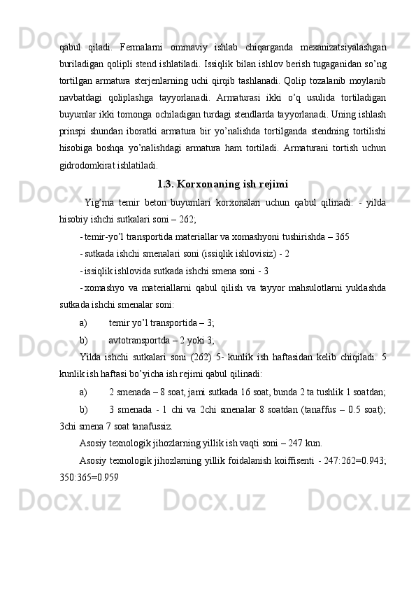 qabul   qiladi.   Fermalarni   ommaviy   ishlab   chiqarganda   mexanizatsiyalashgan
buriladigan qolipli stend ishlatiladi. Issiqlik bilan ishlov berish tugaganidan so’ng
tortilgan   armatura   sterjenlarning  uchi   qirqib   tashlanadi.   Qolip  tozalanib   moylanib
navbatdagi   qoliplashga   tayyorlanadi.   Armaturasi   ikki   o’q   usulida   tortiladigan
buyumlar ikki tomonga ochiladigan turdagi stendlarda tayyorlanadi. Uning ishlash
prinspi   shundan   iboratki   armatura   bir   yo’nalishda   tortilganda   stendning   tortilishi
hisobiga   boshqa   yo’nalishdagi   armatura   ham   tortiladi.   Armaturani   tortish   uchun
gidrodomkirat ishlatiladi. 
1.3. Korxonaning ish rejimi
  Yig’ma   temir   beton   buyumlari   korxonalari   uchun   qabul   qilinadi:   -   yilda
hisobiy ishchi sutkalari soni – 262; 
- temir-yo’l transportida materiallar va xomashyoni tushirishda – 365 
- sutkada ishchi smenalari soni (issiqlik ishlovisiz) - 2 
- issiqlik ishlovida sutkada ishchi smena soni - 3 
- xomashyo   va   materiallarni   qabul   qilish   va   tayyor   mahsulotlarni   yuklashda
sutkada ishchi smenalar soni: 
a) temir yo’l transportida – 3; 
b) avtotransportda – 2 yoki 3; 
Yilda   ishchi   sutkalari   soni   (262)   5-   kunlik   ish   haftasidan   kelib   chiqiladi.   5
kunlik ish haftasi bo’yicha ish rejimi qabul qilinadi: 
a) 2 smenada – 8 soat, jami sutkada 16 soat, bunda 2 ta tushlik 1 soatdan;
b) 3   smenada   -   1   chi   va   2chi   smenalar   8   soatdan   (tanaffus   –   0.5   soat);
3chi smena 7 soat tanafussiz. 
Asosiy texnologik jihozlarning yillik ish vaqti soni – 247 kun. 
Asosiy texnologik jihozlarning yillik foidalanish koiffisenti - 247:262=0.943;
350:365=0.959  