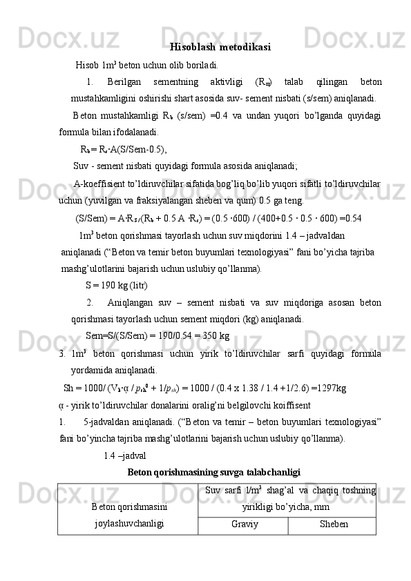 Hisoblash metodikasi 
 Hisob 1m 3
 beton uchun olib boriladi. 
1. Berilgan   sementning   aktivligi   (R
ц )   talab   qilingan   beton
mustahkamligini oshirishi shart asosida suv- sement nisbati (s/sem) aniqlanadi. 
Beton   mustahkamligi   R
b   (s/sem)   =0.4   va   undan   yuqori   bo’lganda   quyidagi
formula bilan ifodalanadi. 
   R
b  = R
s ∙A(S/Sem-0.5), 
Suv - sement nisbati quyidagi formula asosida aniqlanadi; 
A-koeffisient to’ldiruvchilar sifatida bog’liq bo’lib yuqori sifatli to’ldiruvchilar
uchun (yuvilgan va fraksiyalangan sheben va qum) 0.5 ga teng. 
 (S/Sem) = A∙R
S /  (R
b  + 0.5 A ∙R
s ) = (0.5 ∙600) / (400+0.5 ∙ 0.5 ∙ 600) =0.54 
 1m 3
 beton qorishmasi tayorlash uchun suv miqdorini 1.4 – jadvaldan 
aniqlanadi (“Beton va temir beton buyumlari texnologiyasi” fani bo’yicha tajriba 
mashg’ulotlarini bajarish uchun uslubiy qo’llanma). 
      S = 190 kg (litr) 
2. Aniqlangan   suv   –   sement   nisbati   va   suv   miqdoriga   asosan   beton
qorishmasi tayorlash uchun sement miqdori (kg) aniqlanadi. 
     Sem=S/(S/Sem) = 190/0.54 = 350 kg 
3. 1m 3
  beton   qorishmasi   uchun   yirik   to’ldiruvchilar   sarfi   quyidagi   formula
yordamida aniqlanadi. 
  Sh = 1000/ (V
k ∙ ᾳ  /  p
sh 0
 + 1/ p
sh ) = 1000 / (0.4 x 1.38 / 1.4 +1/2.6) =1297kg 
ᾳ  - yirik to’ldiruvchilar donalarini oralig’ni belgilovchi koiffisent  
1. 5-jadvaldan   aniqlanadi.  (“Beton  va  temir   –  beton  buyumlari  texnologiyasi”
fani bo’yincha tajriba mashg’ulotlarini bajarish uchun uslubiy qo’llanma). 
             1.4 –jadval 
Beton qorishmasining suvga talabchanligi 
Beton qorishmasini
joylashuvchanligi  Suv   sarfi   l/m 3
  shag’al   va   chaqiq   toshning
yirikligi bo’yicha, mm 
Graviy  Sheben  